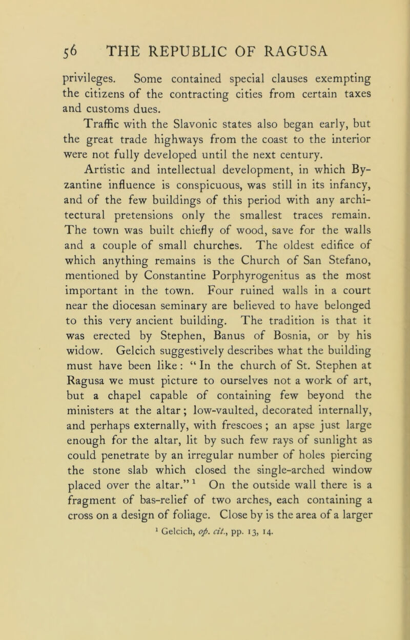 privileges. Some contained special clauses exempting the citizens of the contracting cities from certain taxes and customs dues. Traffic with the Slavonic states also began early, but the great trade highways from the coast to the interior were not fully developed until the next century. Artistic and intellectual development, in which By- zantine influence is conspicuous, was still in its infancy, and of the few buildings of this period with any archi- tectural pretensions only the smallest traces remain. The town was built chiefly of wood, save for the walls and a couple of small churches. The oldest edifice of which anything remains is the Church of San Stefano, mentioned by Constantine Porphyrogenitus as the most important in the town. Four ruined walls in a court near the diocesan seminary are believed to have belonged to this very ancient building. The tradition is that it was erected by Stephen, Banus of Bosnia, or by his widow. Gelcich suggestively describes what the building must have been like : “ In the church of St. Stephen at Ragusa we must picture to ourselves not a work of art, but a chapel capable of containing few beyond the ministers at the altar; low-vaulted, decorated internally, and perhaps externally, with frescoes ; an apse just large enough for the altar, lit by such few rays of sunlight as could penetrate by an irregular number of holes piercing the stone slab which closed the single-arched window placed over the altar.” 1 On the outside wall there is a fragment of bas-relief of two arches, each containing a cross on a design of foliage. Close by is the area of a larger 1 Gelcich, op. at., pp. 13, 14.