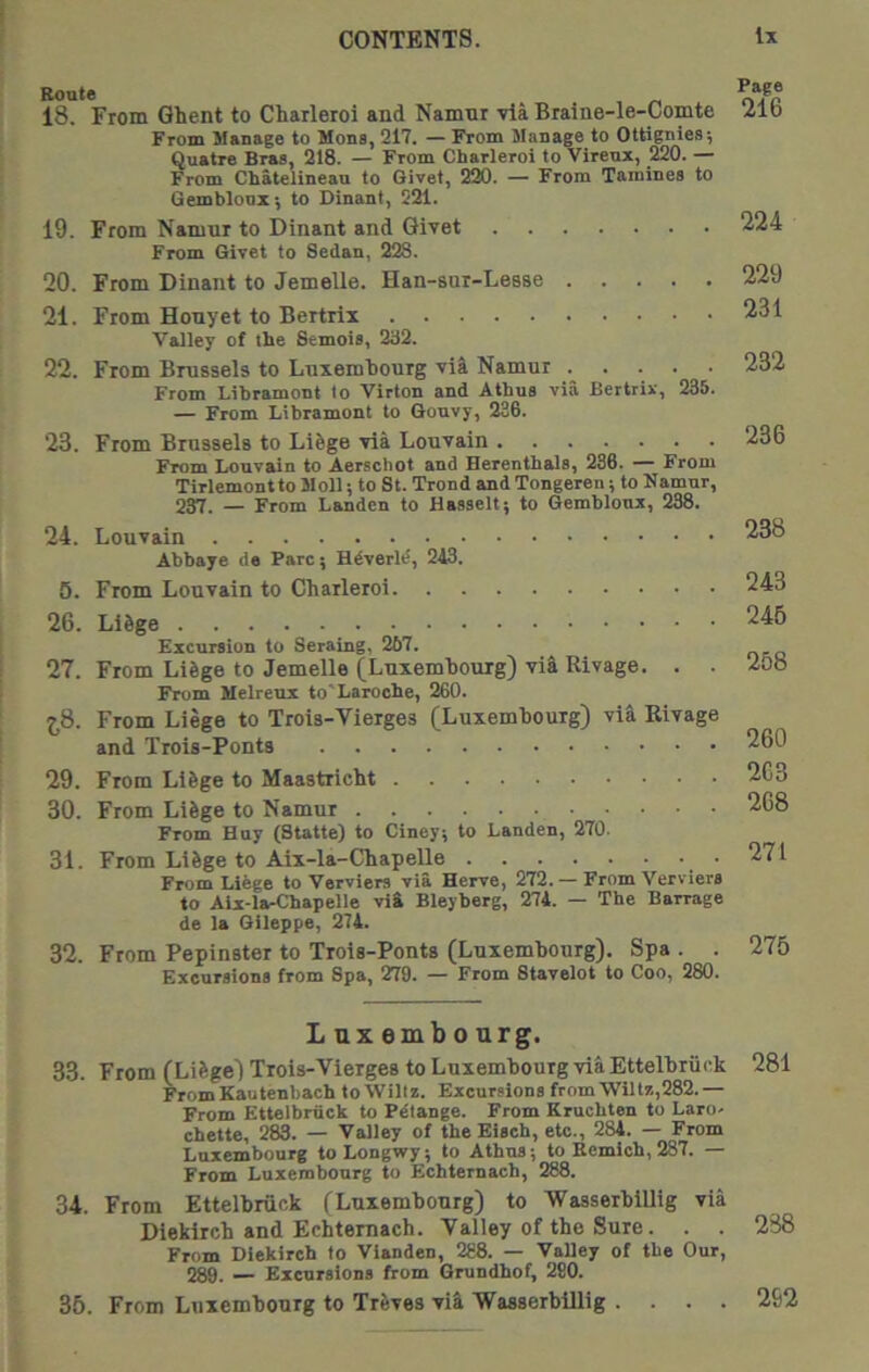 18. From Ghent to Charleroi and Namnr via Braine-le-Comte From Manage to Mons, 217. — From Manage to Ottigniea; Quatre Braa, 218. — From Charleroi to Virenx, 220. — From Chatelineau to Givet, 220. — From Tamines to Gemblonx; to Dinant, 221. 19. From Namnr to Dinant and Givet From Givet to Sedan, 228. 20. From Dinant to Jemelle. Han-sur-Lesse 21. From Honyet to Bertrix Valley of the Semois, 232. 22. From Brussels to Luxembourg vil Namur From Libramont to Virton and Athus via Bertrir, 235. — From Libramont to Gonvy, 236. 23. From Brussels to Li&ge via Louvain From Louvain to Aerschot and Herenthals, 286. From Tirlemontto Moll; to St. Trond and Tongeren; to Namur, 237. _ From Landcn to Haaselt; to Gembloux, 238. 24. Louvain Abbaye de Parc; Hdverld, 243. 5. From Louvain to Charleroi 26. LiSge Excursion to Seraing, 267. 27. From Lilge to Jemelle (Luxembourg) via Rivage. . . From Melreux to'Laroche, 260. j,8. From Liege to Trois-Vierges (Luxembourg) vl3 Rivage and Trois-Ponta 29. From Li&ge to Maastricht 30. From LiSge to Namur From Huy (Statte) to Ciney; to Landen, 270. 31. From Li6ge to Aix-la-Chapelle From Liege to Verviers via Herve, 272. — From Verviers to Aix-la-Chapelle via Bleyberg, 274. — The Barrage de la Gileppe, 274. 32. From Pepinster to Trois-Ponts (Luxembourg). Spa . . Excursions from Spa, 279. — From Stavelot to Coo, 280. Luxembourg. 33. From (Lifege) Trois-Vierges to Luxembourg via Ettelhriick From Kautenbach to Willz. Excursions from Wiltz,282.— From Ettelhriick to Pdtange. From Kruchten to Laro- chette, 2^. — Valley of the Eisch, etc., 284. — From Luxembourg toLongwy; to Athus; to Kcmich, 287. — From Luxembourg to Echtemach, 288. 34. From Ettelbruck (Luxembourg) to WasserbiUig via Dieklrch and Echtemach. Valley of the Sure. . . From Diekirch to Vianden, 288. — Valley of the Our, 289. — Excursions from Grundhof, 280. 35. From Luxembourg to Treves vi^ WasserbiUig . . . . Page 216 224 229 231 232 236 238 243 246 258 260 2C3 268 271 275 281 238 262