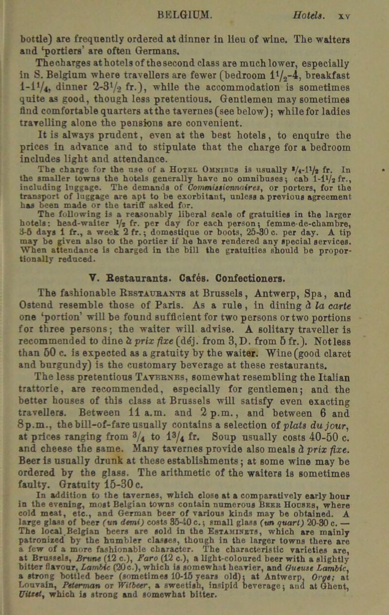 bottle) are frequently ordered at dinner In lieu of wine, Tbe waiters and ‘portiere’ are often Germans. Theoharges at hotels of thesecond class are much lower, especially in S. Belgium where travellers are fewer (bedroom breakfast I-I1/4, dinner 2-3‘/2 fr-)> while the accommodation is sometimes quite as good, though less pretentious. Gentlemen may sometimes find comfortable quarters at the tavernes (see below); while for ladles travelling alone the pensions are convenient. It is always prudent, even at the best hotels, to enquire the prices in advance and to stipulate that the charge for a bedroom includes light and attendance. The charge for the nse of a Hotel Ounibus is usually fr. In the smaller towns the hotels generally have no omnibnses; cab l-lVzfr., including Inggage. The demands of Commitsionnaires, or porters, for the transport of luggage are apt to be exorbitant, unless a previous agreement has been made or the tariff asked for. The following is a reasonably liberal scale of gratuities in the larger hotels: head-waiter •/* fr. per day for each person; femme-de-chambre, 3-6 days 1 fr., a week 2 fr.; domestique or boots, 25-30 0. per day. A tip may be given also to the portier if he have rendered any special services. When attendance is charged in the bill the gratuities should be propor- tionally reduced. V. Bestaurants. Cafes. Confectioners. The fashionable Restaueants at Brussels, Antwerp, Spa, and Ostend resemble those of Paris. As a rule, in dining d la carte one ‘portion’ will be found sufficient for two persons or two portions for three persons; the waiter will advise. A solitary traveller is recommended to dine h prix fixe (ddj. from 3, D. from 6 fr.). Notless than 50 c. is expected as a gratuity by the waiter. Wine (good claret and burgundy) is the customary beverage at these restaurants. The less pretentious Taveenbs, somewhat resembling the Italian trattorie, are recommended, especially for gentlemen; and the better houses of this class at Brussels will satisfy even exacting travellers. Between 11a.m. and 2 p.m., and between 6 and 8p.m., thehill-of-fare usually contains a selection ot plats dujour, at prices ranging from 8/4 to I3/4 fr. Soup usually costs 40-50 c. and cheese the same. Many tavernes provide also meals d prix fixe. Beer is usually drunk at these establishments; at some wine may be ordered by the glass. The arithmetic of the waiters is sometimes faulty. Gratuity 15-30 c. In addition to the tavernes, which close at a comparatively early hour in the evening, most Belgian towns contain numerous Beeb Houses, where cold meat, etc., and Herman beer of various kinds may be obtained. A large glass of beer fun demi) costs 35-40 c.; small glass fun quart) 20-30 c. — The local.Belgian beers are sold in the Estamihets, which are mainly patronized by the humbler cla-sses, though in the larger towns there are a few of a more fashionable character. The characteristic varieties are, at Brussels, Brune (12 c.), Bare (12 c.), a light-coloured beer with a slightly bitter flavour, Larnbic (20c.), which is somewhat heavier, and Queuse Lambic, a strong bottled beer (sometimes 10-15 years old); at Antwerp, Orgs; at Louvain, Peterman or Witbeer, a sweetish, insipid beverage; and at Ghent, UUeel, which is strong and somewhat bitter.