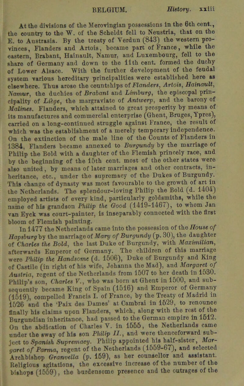 At the divisions of the Merovingian possessions in the 6th cent., the country to the W. of the Scheldt fell to Nenstria, that on the E. to Austrasia. By the treaty of Verdun (843} the western pro- vinces , Flanders and Artois, hecame part of France, while the eastern, Brahant, Hainault, Namur, and Luxembourg, fell to the share of Germany and down to the 11th cent, formed the duchy of Lower Alsace. With the further development of the feudal system various hereditary principalities were established here as elsewhere. Thus arose the countships of Flanders, Artois, Hainault, Namur, the duchies of Brabant and Limburg, the episcopal prin- cipality of Liige, the margraviate of Antwerp, and the barony of Malines. Flanders, which attained to great prosperity by means of its manufactures and commercial enterprise (Ghent, Bruges, Ypres}, carried on a long-continued struggle against France, the result of which was the establishment of a merely temporary independence. On the extinction of the male line of the Counts of Flanders in 1384, Flanders became annexed to Burgundy by the marriage of Philip the Bold with a daughter of the Flemish princely race, and by the beginning of the 15th cent, most of the other states were also united, by means of later marriages and other contracts, in- heritance, etc., under the supremacy of the Dukes of Burgundy. This change of dynasty was most favourable to the growth of art in the Netherlands. The splendour-loving Philip the Bold (d. 1404} employed artists of every kind, particularly goldsmiths, while the name of his grandson Philip the Good (1419-1467}, to whom Jan van Eyck was conrt-painter, is inseparably connected with the first bloom of Flemish painting. In 1477 the Netherlands came into the possession of the House of Hapsburg by the marriage of Mary of Burgundy (p. 30}, the daughter of Charles the Bold, the last Duke of Burgundy, with Maximilian, afterwards Emperor of Germany. The chUdren of this marriage were Philip the Handsome (d. 1506}, Duke of Burgundy and King of Castile (in right of his wife, Johanna the Mad}, and Margaret of Austria, regent of the Netherlands from 1507 to her death in 1530. Philip’s son, Charles V., who was born at Ghent in 1500, and sub- sequently became King of Spain (1516} and Emperor of Germany (1519}, compelled Francis I. of France, by the Treaty of Madrid in 1526 and the ‘Paix des Dames’ at Cambrai in 1629, to renounce finally his claims upon Flanders, which, along with the rest of the Burgundian inheritance, had passed to the German empire in 1512. On the abdication of Charles V. in 1556, the Netherlands came under the sway of his son Philip II., and were thenceforward sub- ject to Spanish Supremacy. Philip appointed his half-sister, Mar- garet of Parma, regent of the Netherlands (1559-67}, and selected Archbishop Granvella (p. 159}, as her counsellor and assistant. Religious agitations, the excessive increase of the number of the bishops (1559}, the burdensome presence and the outrages of the