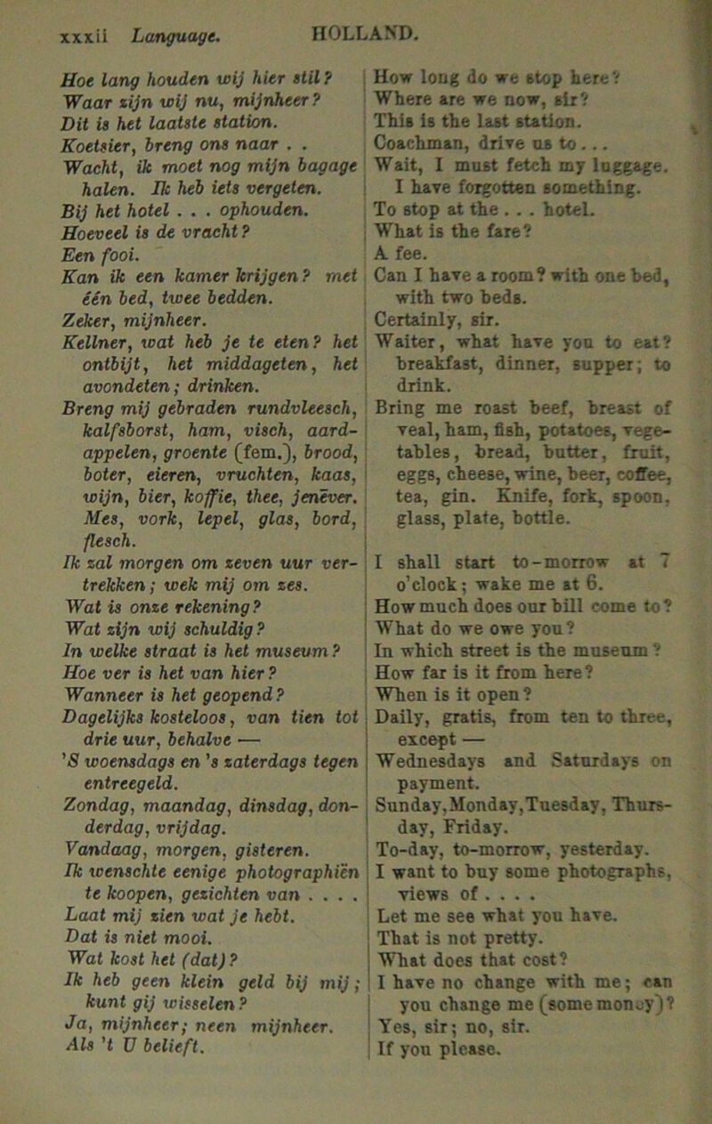 Hoe lang houden wij hier till ? ; Hovr long do we stop here V Waar xijn wij nu, mijnheer? Where are we now, sir? Dit is het laatste station. This is the last station. Koetsier, hreng ons naar . . Coachman, drive us to ... Wacht, ik moet nog mijn bagage Wait, I must fetch my luggage. halen. Ik heb iets vergeten. ! I have forgotten something. Bij het hotel . . . ophouden. , To stop at the . . . hotel. Hoeveel is de vraeht? , What is the fare? Een fooi. A fee. Kan ik een kamer krijgen ? met Can I have a room? with one bed, een bed, twee bedden. with two beds. Zeker, mijnheer. Certainly, sir. Kellner, wat heb je te eten? het Waiter, what have you to eat? ontbijt, het middageten, het breakfast, dinner, supper; to avondeten; drinken. \ drink. Breng mij gebraden rundvleesch, Bring me roast beef, breast of kalfsborst, ham, visch, aard- \ veal, ham, fish, potatoes, vege- appelen, groente (tern.'), brood, \ tables, bread, butter, fruit, boter, eieren, vruchten, kaas, i eggs, cheese, wine, beer, coffee, wijn, bier, koffie, thee, jenever. ' tea, gin. Knife, fork, spoon, Mes, vork, lepel, glas, bord, ' glass, plate, bottle. flesch. Ik zal morgen om zeven uur ver-I 1 shall start to-morrow at 7 trekken; wek mij om zes. \ o’clock; wake me at 6. Wat is onze rekening? | How much does our bill come to? Wat zijn wij schuldig ? i What do we owe you ? In welke straat is het museum ? \ In which street is the museum ? Hoe ver is het van hier? ; How far is it from here? Wanneer is het geopend ? When is it open ? Dagelijks kosteloos, van tien tot I Daily, gratis, from ten to three, drie uur, behalve — i except — ’S woensdags en ’« zaterdags tegen | Wednesdays and Saturdays on entreegeld. \ payment. Zondag, maandag, dinsdag, don- | Sunday,Monday,Tuesday, Thurs- derdag, vrijdag. ' day, Friday. Vandaag, morgen, gisteren. : To-day, to-morrow, yesterday. Ik wenschte eenige photographien \ I want to buy some photographs, te koopen, gezichten van . . . . j views of ... . Loot mij zien wat je hebt. \ Let me see what you have. Dat is niet moot. That is not pretty. Wat kost het (dat)? j What does that cost? Ik heb geen klein geld bij mij; 11 have no change with me; can kunt gij wisselen? \ you change me (some money)? Ja, mijnheer,- neen mijnheer. i Yes, sir; no, sir. Als't U belieft. I If you please.