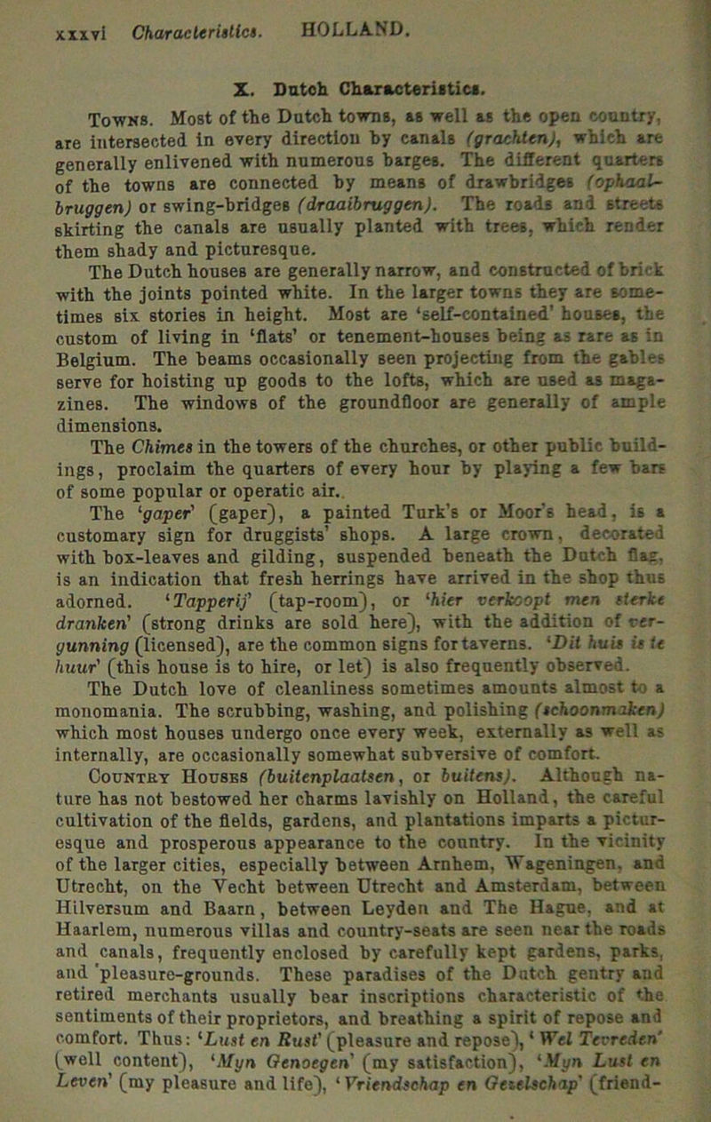 X. Datoh Characteriiticf. Towns. Most of the Dutch towns, as well as the open country, are intersected in every direction hy canals (grachtenj, which are generally enlivened with numerous barges. The different quarters of the towns are connected hy means of drawbridges (ophaal- bruggen) or swing-bridges (draaibniggen). The roads and streets skirting the canals are usually planted with trees, which render them shady and picturesque. The Dutch houses are generally narrow, and constructed of brick with the joints pointed white. In the larger towns they are some- times six stories in height. Most are ‘self-contained’ houses, the custom of living in ‘flats’ or tenement-houses being as rare as in Belgium. The beams occasionally seen projecting from the gables serve for hoisting up goods to the lofts, which are used as maga- zines. The windows of the groundfloor are generally of ample dimensions. The Chimes in the towers of the churches, or other public build- ings , proclaim the quarters of every hour by playing a few bars of some popular or operatic air.. The '■gaper' (gaper), a painted Turk’s or Moor's head, is a customary sign for druggists’ shops. A large crown, decorated with box-leaves and gilding, suspended beneath the Dutch flag, is an indication that fresh herrings have arrived in the shop thus adorned. ‘Tapperif (tap-room), or 'hier verkoopt men eterkt dranken' (strong drinks are sold here), with the addition of rer- gunning (licensed), are the common signs for taverns. 'Dit huis isle huur' (this house is to hire, or let) is also frequently observed. The Dutch love of cleanliness sometimes amounts almost t-o a monomania. The scrubbing, washing, and polishing (schoonmaken) which most houses undergo once every week, externally as well as internally, are occasionally somewhat subversive of comfort. CouNTfiY Houses (buitenplaatsen, or buitens). Although na- ture has not bestowed her charms lavishly on Holland, the careful cultivation of the fields, gardens, and plantations imparts a pictur- esque and prosperous appearance to the country. In the vicinity of the larger cities, especially between Arnhem, Vageningen, and Utrecht, on the Vecht between Utrecht and Amsterdam, between HLlversum and Baarn, between Leyden and The Hague, and at Haarlem, numerous villas and country-seats are seen near the roads and canals, frequently enclosed by carefully kept gardens, parks, and 'pleasure-grounds. These paradises of the Dutch gentry and retired merchants usually bear inscriptions characteristic of the sentiments of their proprietors, and breathing a spirit of repose and comfort. Thus: 'Lust en Rust' (pleasure and repose), ‘ Wei Tevreden’ (well content), 'Myn Oenoegen (my satisfaction), '.Vyn Lust en Leven' (my pleasure and life), ‘ Vriendschap en Oeselschap' (friend-