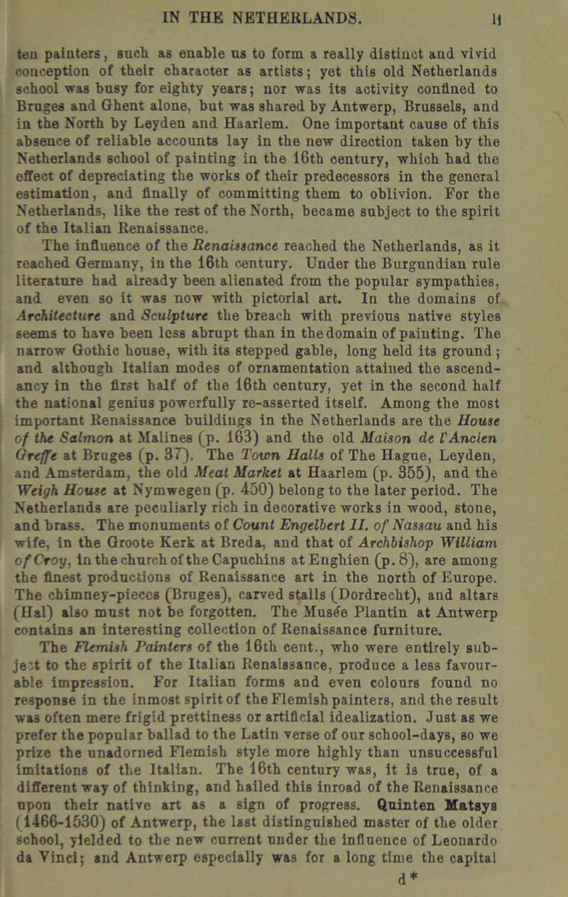 tell paiuters, such as enable ns to form a really distinct and vivid conception of their character as artists; yet this old Netherlands school was busy for eighty years; nor was its activity confined to Bruges and Ghent alone, but was shared by Antwerp, Brussels, and in the North by Leyden and Haarlem. One important cause of this absence of reliable accounts lay In the new direction taken by the Netherlands school of painting in the 16th century, which had the effect of depreciating the works of their predecessors in the general estimation, and finally of committing them to oblivion. For the Netherlands, like the rest of the North, became subject to the spirit of the Italian Renaissance. The influence of the RenaUsance reached the Netherlands, as it reached Germany, in the 16th century. Under the Burgundian rule literature had already been alienated from the popular sympathies, and even so it was now with pictorial art. In the domains of. Architecture and Sculpture the breach with previous native styles seems to have been less abrupt than in the domain of painting. The narrow Gothic house, with its stepped gable, long held its ground; and although Italian modes of ornamentation attained the ascend- ancy in the first half of the 16th century, yet in the second half the national genius powerfully ro-asserted itself. Among the most important Renaissance buildings in the Netherlands are the House of the Salmon at Malines (p. 163) and the old Maison de VAncien Qreffe at Bruges (p. 37). The Town Halls of The Hague, Leyden, and Amsterdam, the old Meat Market at Haarlem (p. 355), and the Weigh House at Nymwegen (p. 450) belong to the later period. The Netherlands are peculiarly rich in decorative works in wood, stone, and brass. The monuments of Count Engelbert II. of Nassau and his wife, in the Groote Kerk at Breda, and that of Archbishop William ofCroy, In the church of the Capuchins atEnghien (p.8), are among the finest productions of Renaissance art in the north of Europe. The chimney-pieccB (Bruges), carved stalls (Dordrecht), and altars (Hal) also must not be forgotten. The Musde Plantin at Antwerp contains an interesting collection of Renaissance furniture. The Flemish Painters of the 16th cent., who were entirely sub- ject to the spirit of the Italian Renaissance, produce a less favour- able impression. For Italian forms and even colours found no response in the inmost spirit of the Flemish painters, and the result was often mere frigid prettiness or artificial idealization. Just as we prefer the popular ballad to the Latin verse of our school-days, so we prize the unadorned Flemish style more highly than unsuccessful imitations of the Italian. The 16th century was, it is true, of a different way of thinking, and hailed this Inroad of the Renaissance upon their native art as a sign of progress. Quinten Matsys (1466-1530) of Antwerp, the last distinguished master of the older school, yielded to the new current under the influence of Leonardo da Vinci; and Antwerp especially was for a long time the capital d*