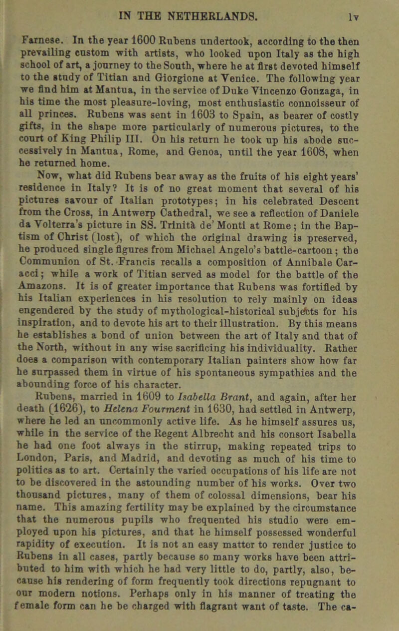Fainese. In the year 1600 Rubens undertook, according to the then prevailing custom with artists, who looked upon Italy as the high school of art, a journey to the South, where he at first devoted himself to the study of Titian and Giorgione at Venice. The following year we find him at Mantua, in the service of Duke Vincenzo Qonzaga, in his time the most pleasure-loving, most enthusiastic connoisseur of all princes. Rubens was sent in 1603 to Spain, as bearer of costly gifts, in the shape more particularly of numerous pictures, to the court of King Philip HI. On his return he took up his abode suc- cessively in Mantua, Rome, and Genoa, until the year 1608, when he returned home. Now, what did Rubens bear away as the fruits of his eight years’ residence in Italy? It is of no great moment that several of his pictures savour of Italian prototypes; in his celebrated Descent from the Cross, in Antwerp Cathedral, we see a reflection of Danlele da Volterra’s picture in SS. Trlnitk de’ Monti at Rome; in the Bap- tism of Christ (lost), of which the original drawing is preserved, he produced single figures from Michael Angelo’s battle-cartoon; the Communion of St. Francis recalls a composition of Annibale Car- acci; while a work of Titian served as model for the battle of the Amazons. It is of greater importance that Rubens was fortified by his Italian experiences in his resolution to rely mainly on ideas engendered by the study of mythological-historical subjdfcts for his inspiration, and to devote his art to their illustration. By this means he establishes a bond of union between the art of Italy and that of the North, without in any wise sacrificing his individuality. Rather does a comparison with contemporary Italian painters show how far he surpassed them in virtue of his spontaneous sympathies and the abounding force of his character. Rubens, married in 1609 to Isabella Brant, and again, after her death (1626), to Helena Fourment in 1630, had settled in Antwerp, where he led an uncommonly active life. As he himself assures us, while in the service of the Regent Albrecht and his consort Isabella he had one foot always in the stirrup, making repeated trips to London, Paris, and Madrid, and devoting as much of his time to politics as to art. Certainly the varied occupations of his life are not to be discovered in the astounding number of his works. Over two thousand pictures, many of them of colossal dimensions, bear his name. This amazing fertility may be explained by the circumstance that the numerous pupils who frequented his studio were em- ployed upon his pictures, and that he himself possessed wonderful rapidity of execution. It is not an easy matter to render justice to Rubens in all cases, partly because so many works have been attri- buted to him with which he had very little to do, partly, also, be- cause his rendering of form frequently took directions repugnant to our modem notions. Perhaps only in his manner of treating the female form can he be charged with flagrant want of taste. The ca-