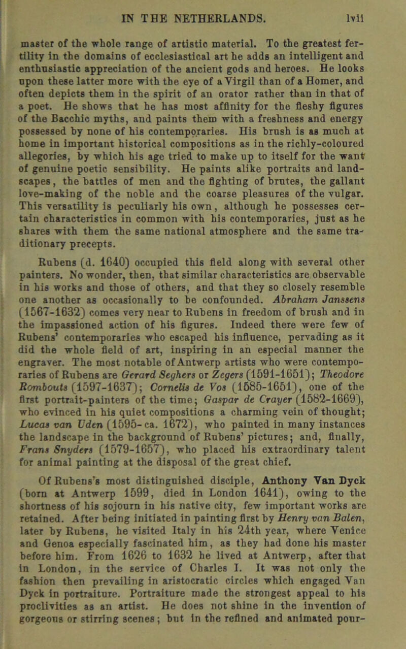 master of the •whole range of artistic material. To the greatest fer- tility in the domains of ecclesiastical art he adds an intelligent and enthusiastic appreciation of the ancient gods and heroes. He looks npon these latter more with the eye of a Yirgil than of a Homer, and often depicts them in the spirit of an orator rather than in that of a poet. He shows that he has most affinity for the fleshy figures of the Bacchic myths, and paints them with a freshness and energy possessed by none of his contemporaries. His brush is as much at home in important historical compositions as in the richly-coloured allegories, by which his age tried to make up to itself for the want of genuine poetic sensibility. He paints alike portraits and land- scapes , the battles of men and the fighting of brutes, the gallant lo^re-making of the noble and the coarse pleasures of the vulgar. This versatility is peculiarly hie own, although he possesses cer- tain characteristics in common with his contemporaries, just as he shares with them the same national atmosphere and the same tra- ditionary precepts. Rubens (d. 1640) occupied this field along with several other painters. No wonder, then, that similar characteristics are observable in his works and those of others, and that they so closely resemble one another as occasionally to be confounded. Abraham Janssens (1567-1632) comes very near to Rubens in freedom of brush and in the impassioned action of his figures. Indeed there were few of Rubens’ contemporaries who escaped his influence, pervading as it did the whole field of art, inspiring in an especial manner the engraver. The most notable of Antwerp artists who were contempo- raries of Rubens are Gerard Seghers or Zegers (1591-1651); Theodore Rombout* (1597-1637); Comelis de Vos (1585-1651), one of the first portrait-painters of the time; Caspar de Grayer (1582-1669), who e'vinced in his quiet compositions a charming vein of thought; Lucas van Vden (1595-ca. 1672), who painted in many instances the landscape in the background of Rubens’ pictures; and, finally, Frans Snyders (1579-1657), who placed his extraordinary talent for animal painting at the disposal of the great chief. Of Rubens’s most distinguished disciple, Anthony Van Dyck (bom at Antwerp 1599, died in London 1641), owing to the shortness of his sojourn in his native city, few important works are retained. After being initiated in painting first by Henry van Balen, later by Rubens, he visited Italy in his 24th year, where Venice and Genoa especially fascinated him, as they had done his master before him. From 1626 to 1632 he lived at Antwerp, after that in London, in the service of Charles I. It was not only the fashion then prevailing in aristocratic circles which engaged Van Dyck in portraiture. Portraiture made the strongest appeal to his proclivities as an artist. He does not shine in the invention of gorgeous or stirring scenes ; but in the refined and animated pour-