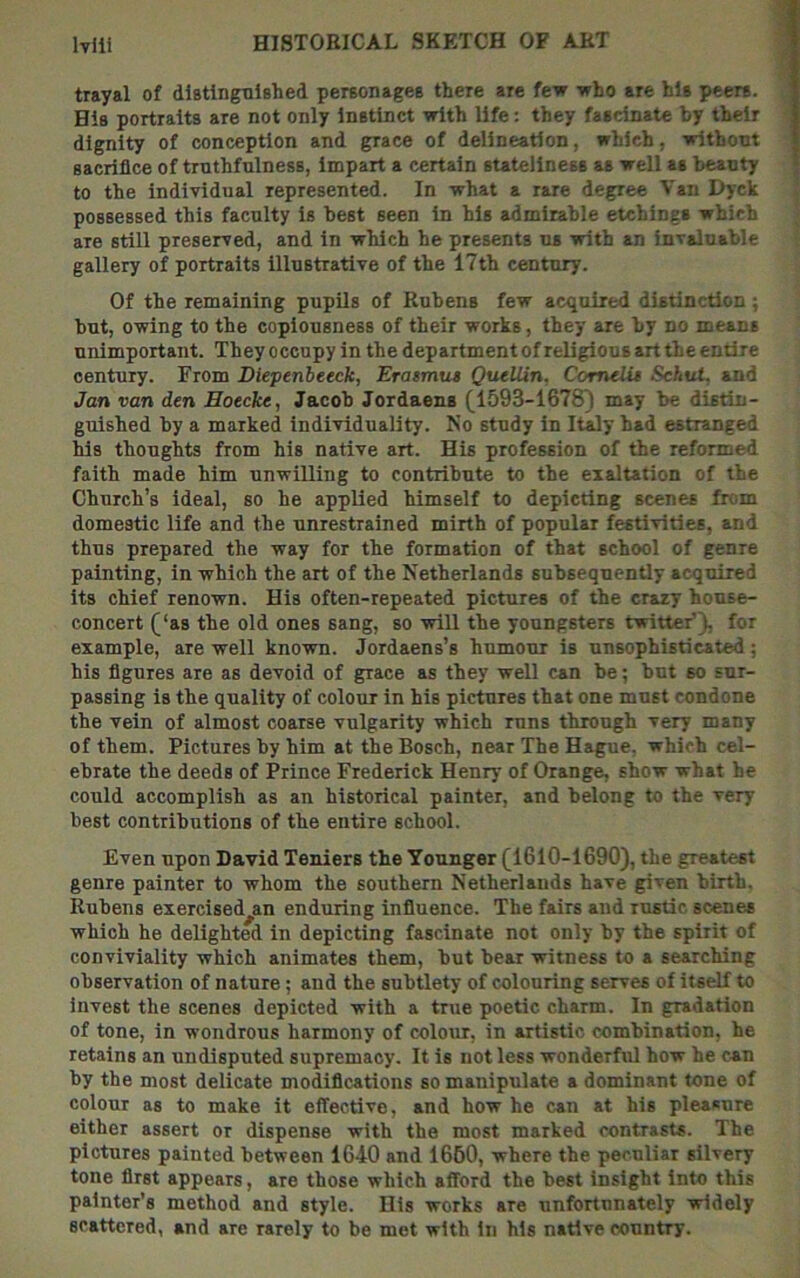 trayal of distinguished personages there are few who are his peers. His portraits are not only Instinct with life: they fascinate by their dignity of conception and grace of delineation, which, withont sacrifice of truthfulness, Impart a certain stateliness as well as beauty to the individual represented. In what a rare degree Van Dyck possessed this faculty is best seen in his admirable etchings which are still preserved, and in which he presents us with an invaluable gallery of portraits Illustrative of the 17th century. Of the remaining pupils of Rubens few acquired distinction; but, owing to the copiousness of their works, they are by no means unimportant. They occupy in the department ofreligious art the entire century. From Diepenbeeck, Erasmtu QuelUn. Comelit Sehut. and Jan van den Hoecke, Jacob Jordaens (1593-1678) may be distin- guished by a marked individuality. No study in Italy had estranged his thoughts from his native art. His profession of the reformed faith made him unwilling to contribute to the exaltation of the Church’s ideal, so he applied himself to depicting scenes from domestic life and the unrestrained mirth of popular festivities, and thus prepared the way for the formation of that school of genre painting, in which the art of the Netherlands subsequently acquired its chief renown. His often-repeated pictures of the crazy house- concert (‘as the old ones sang, so will the youngsters twitter’), for example, are well known. Jordaens’s humour is unsophisticated; his figures are as devoid of grace as they well can be; but so sur- passing is the quality of colour in his pictures that one must condone the vein of almost coarse vulgarity which runs through very many of them. Pictures by him at the Bosch, near The Hague, which cel- ebrate the deeds of Prince Frederick Henry of Orange, show what be could accomplish as an historical painter, and belong to the very best contributions of the entire school. Even upon David Teniers the Younger (1610-1690), the greatest genre painter to whom the southern Netherlands have given birth. Rubens exercised^an enduring influence. The fairs and rustic scenes which he delighted in depicting fascinate not only by the spirit of conviviality which animates them, but bear witness to a searching observation of nature; and the subtlety of colouring serves of itself to invest the scenes depicted with a true poetic charm. In gradation of tone, in wondrous harmony of colour, in artistic combination, he retains an undisputed supremacy. It is not less wonderful how he can by the most delicate modifications so manipulate a dominant tone of colour as to make it effective, and how he can at his pleasure either assert or dispense with the most marked contrasts. The pictures painted between 1640 and 1660, where the peculiar silvery tone first appears, are those which afford the best insight into this painter’s method and style. His works are unfortunately widely scattered, and are rarely to be met with in his native country.