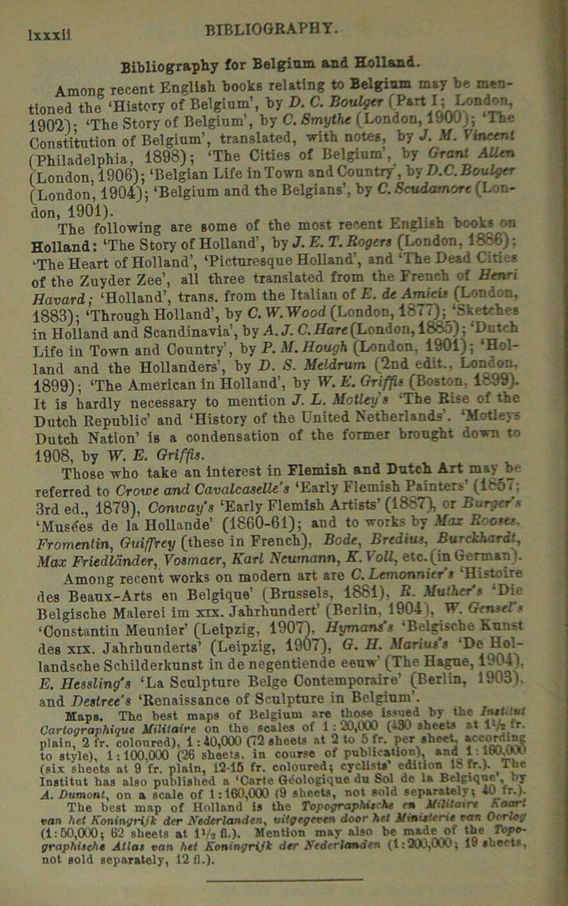 BIBLIOGBAPHY. Bibliography for Belgium and Holland. Among recent Engllsb books relating to Belgium may be men- tioned the ‘History of Belgium’, by C. Bonder (Part I; Lond^, 1902V ‘The Story of Belgium , by C. Smythe (London, lywj; Ine Constitution of Belgium’, translated, with notes, by J. M. Vh^t fPhiladelphia, 1898); ‘The Cities of Belgium, by Grant AUtn (London 1906); ‘Belgian Life in Town and Country, D.C.BouVgtr (London, 1904); ‘Belgium and the Belgians’, by C. Scudamore (Lon- don, 1901). V V V The following are some of the most recent English books on Holland; ‘The Story of Holland’, by J. E. T. Rogers (London, 18^); 'The Heart of Holland’, ‘Picturesque Holland’, and ‘The Dead Cities of the Zuyder Zee’, all three translated from the French of Henri Havard; ‘Holland’, trans. from the Italian of E. dc Amieis (London, 1883); ‘Through Holland’, by C. W.Wood (London, 1877);‘Sketches in Holland and Scandinavia’, \>y A. J. C. Hare (London, 188d) ; ‘Dutch Life in Town and Country’, by P. M. Hough (London, 1901); ‘Hol- land and the Hollanders’, by D. S. Meldrum (2nd edit., 1899); ‘The American in Holland’, by IF. E. Griffis (Boston. 1899). It is hardly necessary to mention J. L. MoUey's ‘The Rise of the Dutch Republic’ and ‘History of the United Netherlands’. ‘Motleys Dutch Nation’ is a condensation of the former brought down to 1908, by IF. E. Griffis. Those who take an interest in Flemish and Dutch Art may be referred to Crowe and Cavalcaselle’s ‘Early Flemish Painters’ (1867; 3rd ed., 1879), Conways ‘Early Flemish Artists’ (1887), or Burgers ‘Musdes de la HoUande’ (1860-61); and to works by Max Rcoses. Fromentin, Guiffrey (these in French), Bode, Bredius, Burddiardt, Max Friedldnder, Vosmaer, Karl Neumann, K.VoU, etc.(inGerman I. Among recent works on modern art are C. Lemonnitr s ‘Histoire des Beaux-Arts en Belgique’ (Brussels, 1881), R- Mulher s Die Belgische Malerei im xix. Jahrhundert’ (Berlin, 1904 |, IF. GenseTs ‘Constantin Meunier’ (Leipzig, 1907), Hymans's ‘Belgische Kunst des XIX. Jahrhunderts’ (Leipzig, 19U7), G, H. Marius s ‘De landsche Schilderkunst in de negentiende eeuw’ (The Hague, 1™4), E. Eessling’s ‘La Sculpture Beige Contemporaire’ (Berlin, 1903), and Desiree's ‘Renaissance of Sculpture in Belgium’. Haps. The best maps of Belgium are tho.se issued by the Cartographique Militaire on the scales of 1:20,000 (130 sheets at 1 hfr. plain, 2 fr. coloured), 1:40,000 (72 sheets at 2 to 6 fr. per sheet, to style), 1:100,000 (26 sheets, in covirse of publication), and L 160^ (six sheets at 9 fr. plain, 12-16 fr. coloured; cycUsU' edition IS fr.). The Institut has also published a 'Carte G^ologique du Sol de la Belgique by A. Dumoniy on a scale of 1:160,000 (9 sheets, not sold separately^ 40 fr.). The best map of Holland is the TopograpHtche e* UiMairt van het Koningrijk der Nederlandtn^ wigegeven door hti Mi^Utfrio van Oorlog (1:60,000 ^ 62 sheets at IVaA-). Mention may also be made of the Topv- grapMschs Atlas van het Koningryjt der Kederlanden (1:2(X),000; 19 sheets, not sold separately, 12 fl.).