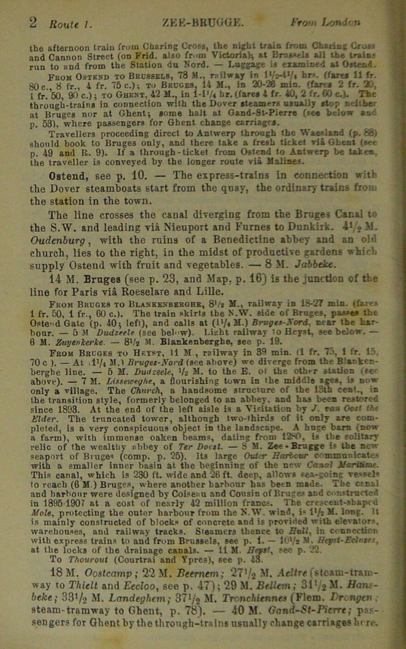 the afternoon train frum Charing Crota, the night train from CbarinC Croas and Cannon Street (on Frid. also fr.nn Victoria)-, at BroaaeU all the trainf run to and from the Station du Kord. — Luggage ia examined at Oatend. Fbom Ostknd to Bedbsels, 78 >1., railway in l>r*- (farea II fr. 80 c., 8 fr., 4 fr. 75 c.); to Bruces, 14 M., in 20-26 min. (farea 2 fr. 20, 1 fr. 60, io c.); TO Ghkst, 42 M.. in 1-1'/« hr. (fares 4 fr. *0, 2 fr. 60 c.). The through-trains in connection with the Dover steamers usually stop neither at Bruges nor at Ghent; some halt at Gand-8t-Pierre (see below and p. 63), where passengers for Ghent change carriages. Travellers proceeding direct to Antwerp through the Waealand (p. 68) should hook to Bruges only, and there fake a fresh ticket via Ghent (we p. 49 and R. 9). If a through - ticket from Oslend to Antwerp be takew, the traveller is conveyed by the longer route via Hallnes. Ostend, see p. 10. — The express-trains in connection with the Dover steamboats start from the quay, the ordinary trains from the station in the town. The line crosses the canal diverging from the Bruges Canal to the S.W. and leading via Nieuport and Fumes to Dunkirk. 4*/S M- Oudenburg, with the ruins of a Benedictine abbey and an old church, lies to the right, in the midst of productive gardens which supply Ostend with fruit and vegetables. — 8 M. Jabbeke. 14 M. Bruges (see p. 23, and Map, p. 16) is the junction of the line for Paris via Roeselare and Lille. From Bruges to Blaskenberghk, 8Vj M., railway in 18-27 min. (far<=- 1 fr. 60, 1 fr., GO c.). The train skirts the N.W. side of Bruges, passes the Ostend Gate (p. 40; left), and calls at (l'/«M.) Bruget-Xord, near the har- bour. — 6 M Dudtrele (see belw). Liebt railway to Heyst, see below. — 6 M. Zuyenkerke. — 8'/2 M. Blankenberghe, see p. 19. From Bruges to Hktst, 11 M , railway in 39 min. (1 fr. 73, 1 fr. 15. 70 c ). — At I'/t 51.1 Brvget-Ford (see above) we diverge from the Blanken- berghe line. — 5 M. Jhidzeele, Va 51. to the E. ol the other station ifc above). — 7 M. Lissetpeght, a nourishing town in the middle ages, is now- only a village. The Chitfch, a handsome stmetnre of the 13th cent., in the transition style, formerly belonged to an abbey, and has been restored since 1893. At the end of the left aisle is a Visitation by J. ran Oosi ihi Elder. The truncated tower, although two-thirds of it only are com- pleted, is a very conspicuous object in the landscape. A hnge bam (now a farm), with immense oaken beams, dating from 12S0, Is the solitary relic of the wealthy abbey of Ter Doetl. — S M. Zee-Brugge is the new seaport of Bruges (comp. p. 25). its large Outer Ecaiour communicate.* with a smaller inner basin at the beginning of the new Carutl Maritime. This canal, which is 230 ft. wide and 26 ft. deep, allows sea-going vessels to reach (6 M.) Bruges, where another harbour has been made. The canal and harbour were de.signed by Coi.seau and Cousin of Bruges and constrarted in 1896 1907 at a cost of nearly 42 million francs. The crescent-sbaped Mole, protecting the outer harbour from theU.W. wind, i« 1'/* M. long. It is mainly constructed of blocks of concrete and is provided with elevators, warehouses, and railway tracks. Steamers thence to Bull, in connectioii with express trains to and from Brussels, see p. 1. — If'/t M. Hejrt-Ectutrf. at the locks of the drainage canals. — 11 51. Beget, see p. 22. To Thourout (Courtrai and Tpres), see p. 43. 18 M. Oostcamp; 22 M. Beemem; 27'/s way to Thielt and Eecloo, see p. 47); 29 M. BelUm; Sl'/j M. Hant- beke; SS'/a M. Landeghem; 371/a M. Trcnchiennet (F)em. Brongen: steam-tramway to Ghent, p. 78). — 40 M. Gand-St-Pierre; pa.s- sengers for Ghent by the tlirough-trains usually change carriages here-