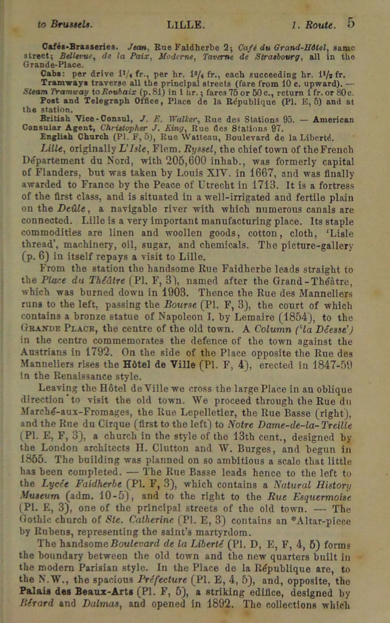 Oaf«i*Brasseries. Jean, Rne Faidherbe 2; Cafi du Orand-HHel, same street; Bellerue, de la Paix, Moderns, Taveme de Strasbourg, all in the Grande-Place. Cabi: per drive !•/< fr., per hr. ls/4 fr., each succeeding hr. Tramways traverse all the principal streets (fare from 10 c. upward). — Steam Tramieay to Jiaubaix (p. 81) in I hr.; fares 76 or 60 c., return 1 fr. or 80 c. Post and Telegraph Office, Place de la Edpublique (PI. E, 6) and at the station. British Vice-Consul, /. F. Trailer, Rue des Stations 95. — American Consular Agent, Christopher J. King, Rue (les Stations 97. English Church (PI. F, 6), Rue Watteau, Boulevard de la Libertd. Lille, originally L’Isle, Flem. Ryssel, the chief town of the French D^partement dn Nord, with 205,600 inhah., was formerly capital of Flanders, hut was taken hy Louis XIV. in 1667, and was finally awarded to France by the Peace of Utrecht in 1713. It is a fortress of the first class, and is situated in a well-irrigated and fertile plain on the De&le, a navigable river with which numerous canals are connected. Lille is a very important manufacturing place. Its staple commodities are linen and woollen goods, cotton, cloth, ‘Lisle thread’, machinery, oil, sugar, and chemicals. The picture-gallery (p. 6) in itself repays a visit to Lille. From the station the handsome Rue Faidherhe leads straight to the Place du Thiatre (PI. F, 31, named after the Grand-Thdatre, which was burned down in 1903. Thence the Rue des Manneliers runs to the left, passing the Bourse (PI. F, 3J, the court of which contains a bronze statue of Napoleon I. hy Lemaire (1854), to the Grande Place, the centre of the old town. A Column (Ha Deesse’J in the centre commemorates the defence of the town against the Austrians in 1792. On the side of the Place opposite the Rue des Manneliers rises the H6tel de Ville (PI. F, 4), erected in 1847-59 in the Renaissance style. Leaving the Hotel de Ville we cross the large Place in an oblique direction'to visit the old town. We proceed through the Rue du .Marchd-aux-Froraages, the Rue Lepelletler, the Rue Basse (right), and the Rue du Cirque (first to the left) to Notre Dame-de-la-Treille (PI. E, F, 3), a church in the style of the 13th cent., designed hy the London architects IT. Glutton and W. Burges, and begun in 1855. The building was planned on so ambitious a scale that little has been completed. — The Rue Basse leads hence to the left to the Lycee Faidherhe (PI. F, 3), which contains a Natural History Museum (adm. 10-5), and to the right to the Rue Esquermoise (PI. E, 3), one of the principal streets of the old town. — The Gothic church of Ste. Catherine (PI. E, 3) contains an *Altar-piece by Rubens, representing the saint’s martyrdom. The hindBomeBoulevard de la Liberte (PI. D, E, F, 4, 6) forms the boundary between the old town and the new quarters built in the modem Parisian style. In the Place de la R^publique are, to the N.W., the spacious Prefecture (PI. E, 4, 5), and, opposite, the Palais des Beaux-Arts (PI. F, 5), a striking edifice, designed by Birard and Dalmas, and opened in 1892. The collections which