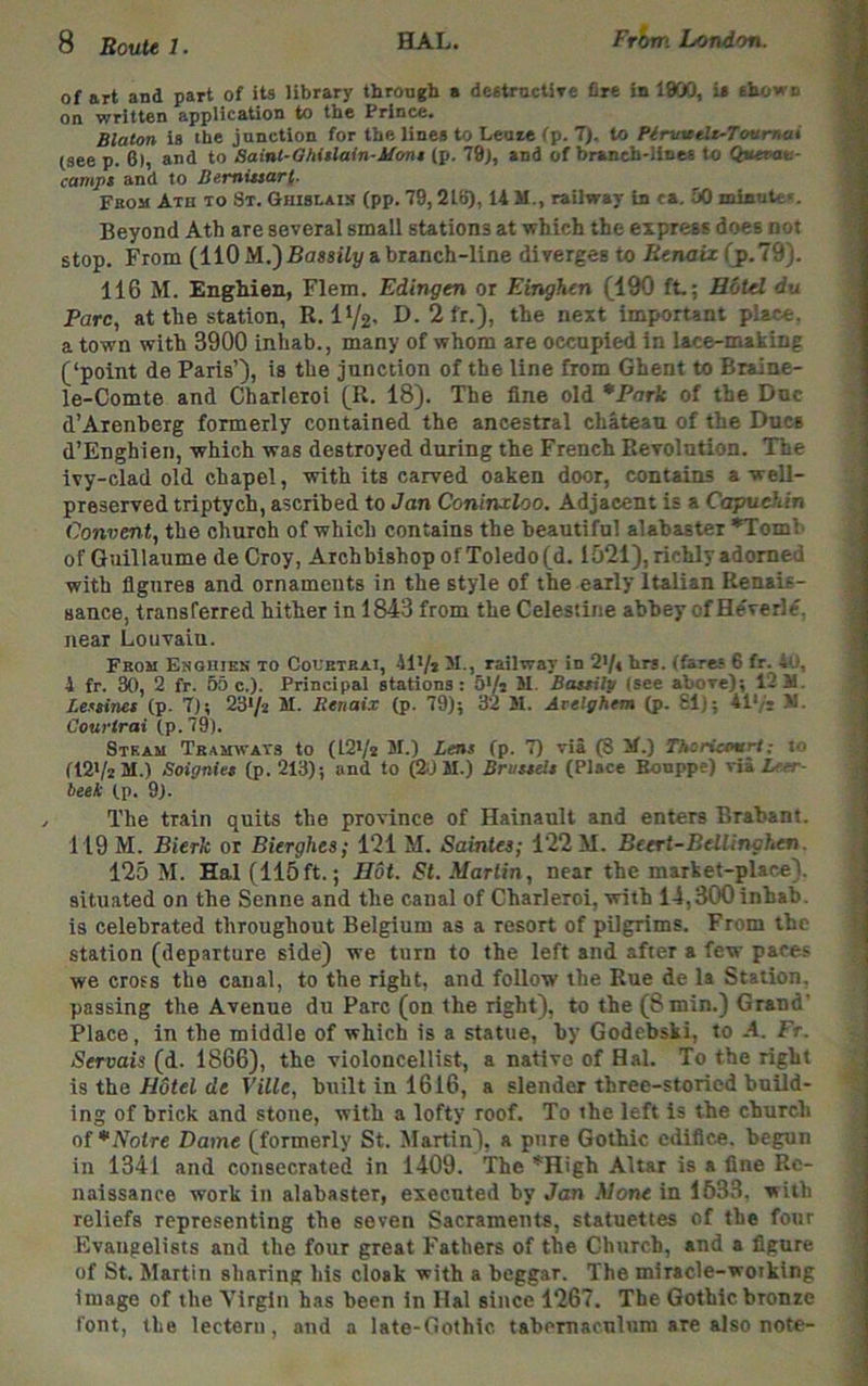 of art and part of its library through a destructiTe fire in 1900, U shown on written application to the Prince. Blaton is the junction for the lines to Leoie fp. 7). to Pirwttlt-ToHrnai (see p. 6), and to Saint-OM$lain-Uoni (p. 79j, and of branch-lines to Qnevan- campi and to BemUsar(. From Ath to St. Ghislais (pp. 79,21B), U M., railway In ca. 50 minntc'. Beyond Ath are several small stations at which the express does not stop. From (110 a branch-line diverges to Renaiz(jp.l%). 116 M. Enghien, Flem. Edingen or Einghen (190 ft.; Hotel du Parc, at the station, R. IV2' D. 2fr.), the next important place, a town with 3900 inhab., many of whom are occupied in lace-making (‘point de Paris’), is the junction of the line from Ghent to Biaine- le-Comte and Charleroi (R. 18). The fine old *Park of the Due d’Arenberg formerly contained the ancestral chateau of the Dues d’Enghien, which was destroyed during the French Revolution. The ivy-clad old chapel, with its carved oaken door, contains a well- preserved triptych, ascribed to Jan Coninxloo. Adjacent is a Capuchin Convent, the church of which contains the beautiful alabaster *Toml' of Guillaume de Croy, Archbishop of Toledo (d. 1521), richly adorned with figures and ornaments in the style of the early Italian Renais- sance, transferred hither in 1843 from the Celestine abbey ofHdverl^. near Louvain. Fbom Enghien to Coubtbai, 41Vj 51., railway in 27« brs. (fares 6 fr. 4u, 4 fr. 30, 2 fr. 60 c.). Principal stations: 5Vi M. Bastilp (see above); 12 M. Ictinet (p. 7); 23'/2 M. Renaix (p. 79); 32 M. Arelghem (p. SI); 41'/s >1. Courlrai (p. 79). Steam Tbamwats to (12'/* M.) Lens (p. 7) via (8 5f.) Thoricoarl; i<* (121/2 M.) Soignies (p. 213); and to Cl) M.) Bruuelt (Place Bonppe) via Leer- beek (p. 9). / The train quits the province of Hainault and enters Brabant. 119 M. Bierk or Bierghes; 121 M. Saintes; 122 M. Beert-Bellinghen. 125 M. Hal (115ft.; Hot. St. Martin, near the market-place), situated on the Senne and the canal of Charleroi, with 14,300 inhab. is celebrated throughout Belgium as a resort of pilgrims. From the station (departure side) we turn to the left and after a few paces we cross the canal, to the right, and follow the Rue de la Station, passing the Avenue du Parc (on the right), to the (8 min.) Grand' Place, in the middle of which is a statue, by Godebski, to A. Fr. Servais (d. 1866), the violoncellist, a native of Hal. To the right is the//dtei de Ville, built in 1616, a slender three-storied build- ing of brick and stone, with a lofty roof. To the left is the church ol*Notre Dame (formerly St. Martin), a pure Gothic edifice, begun in 1341 and consecrated in 1409. The ’'High Altar is a fine Re- naissance work in alabaster, executed by Jan Mone in 1633, with reliefs representing the seven Sacraments, statuettes of the four Evangelists and the four great Fathers of the Church, and a figure of St. Martin sharing his cloak with a beggar. The miracle-woiking image of the Virgin has been in Hal since 1267. The Gothic bronze font, (he lectern, and a late-Oothic. tabcmaculum are also note-