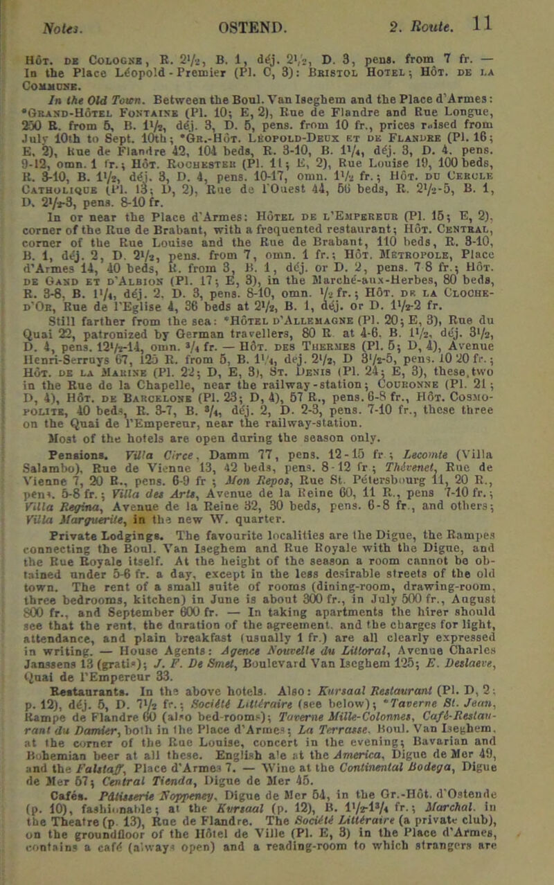 Hot. de Cologne, R. S'/a, B. 1, d^j. 2*,'2, D. 3, pens, froin 7 fr. — In the Place Leopold - Premier (PI. C, 3): Bbistol Hotel ; Hot. de la Comudnb. In the Old Town. Between the Bonl. Van Iseghem and the Place d’Armes: •6rasd-H6tel Fontaine (PI. 10; E, 2), Rue de Flandre and Rue Longue, 250 R. from 6, B. l*/r, ddj. 3, D. 5, pens, from 10 fr., prices raised from July 10th to Sept. Knh; *6R.-HdT. LEopold-Deux et oe Flanoee (PI. 16; E, &), Kue de Flandre 42, 104 beds, R. 3-10, B. I'/i, ddj. 3, D. 4. pens. 9-12, omn. 1 fr.; Hot. Rocuesteu (PI. 11; E, 2), Rue Louise 19, 1(X) beds, R. 3-10, B. I'/r, ddi. 3, D. 4, pens. 10-17, omn. IVa fr.; Hot. dd Cebole Oatholiode (1*1. 13; 1>, 2), Rue de LOuest 44, 66 beds, R. S'/a-S, B. 1, I>. 2*/*-3, pens. 8-10 fr. In or near the Place d’Armes: Hotel de l’Empebedb (PL 16; E, 2), corner of the Rue de Brabant, with a frequented restaurant; Hot. Central, comer of the Rue Louise and the Rue de Brabant, 110 beds, R. 3-10, B. 1, ddj. 2, D. 2Va, pens, from 7, omn. 1 fr.; Hot. Metbopole, Place d’Armes 14, 40 beds, K. from 3, B. 1, ddj. or D. 2, pens. 7 8 fr.; Hot. DE Gand et d’Albiok (PI. 17; E, 3), in the Marche'-au.x-Herbes, 80 beds, R. 3-8, B. I'/t, ddj. 2, D. 3, pens. 8-10, omn. '/a fr.; H6t. dr la CloChe- d’Or, Rue de I'Eglise 4, 36 beds at 2Va, B. 1, ddj. or D. lVa-2 fr. Still farther from the sea: ‘Hotel d’Allemagne (PI. 20; E, 3), Rue du Quai 22, patronized by German trarellers, 80 R at 4-6. B. I'/a, dcj. 3*/a, D. 4, pens. 12‘/a-14, omn. >/< fr- — H3t. des Tuermes (PL 6; D, 4), Avenue Hcnri-Serruys 67, 125 R. from 6, B. I’q, dej. 2>/a, D 3‘/i-5, pens. lO 20 fr.; Hot. de la MAUtSE (PL 22; D, E, 3), St. Denis (PI. 24; E, 3), these,two in the Rue de la Chapelle, near the railway-station; (Jodronne (PI. 21; I), 4), H3t. de Barcelone (PI. 23; D, 4), 57 R., pens. 6-8 fr., H6t. Cosmo- polite, 40 beds, R. 3-7, B. Vii 2, D. 2-3, pens. 7-10 fr., these three on the Quai de I'Empereur, near the railway-station. Most of the hotels are open during the season only. Pensions. Villa Circe. Damm 77, pens. 12-15 fr ; Lecomte (Villa Salambo), Rue de Vienne 13, 42 beds, pens. 8 12 fr ; Thdrenet, Rue de Vienne 7, 20 R., pens. 6-9 fr ; Mon Repos, Rue St. Petersbourg 11, 20 R., pens. 5-8 fr.; Villa du Arts, Avenue de la Heine 60, 11 R., pens 7-10 fr.; Villa Regina, Avenue de la Reine 32, 30 beds, pens. 6-8 fr., and others; VUla Marguerite, in the new W. quarter. Private Lodgings. The favourite localities are the Digue, the Rampes connecting the Boul. Van Iseghem and Rue Royale with the Digue, and the Hue Royale itself. At the height of the season a room cannot bo ob- tained under 5-6 fr. a day, except in the less desirable streets of the old town. The rent of a small suite of rooms (dining-room, drawing-room, three bedrooms, kitchen) in June is about 3(10 fr., in July 600 fr., August 800 fr., and September 600 fr. — In taking apartments the hirer should see that the rent, the duration of the agreement, and the ebargcs for light, attendance, and plain breakfast (usually 1 fr.) are all clearly expressed in writing. — House Agents: Agence A'ourelle du Littoral, Avenue Charle.s Jamssens 13 (gratis); J. F. De Smel, Boulevard Van Iseghem 126; E. Deslaeve, ilnai de I'Empereur 33. Beitaurants. In the above hotels. Also: Kursaal Restaurant (PI. D, 2: p. 12), ddj. 6, D. IVz fr.; Sociiti LitUraire (see below); ‘Taverne 8t. Jean, Kampe de Flandre (Ml (also bed-room.'-); Turerne Milte-Colonnes, Cafi-Rulati- rant du Dtxmier, both in the Place d’Arine.s; La Terrasse. Boul. Van Lieghem. at the comer of the Rue Louise, concert in the evening; Bavarian and Bohemian beer at all these. English a'e at the America. Digue de Mer 49, and the Falstaff, Place d’Armes 7. — AVine at the Continental Bodega, Digue de Jler 67; Central Tienda, Digue de Mer 45. Cafes. Pdtisserie Noppeneg. Digue de Mer 64, in the Or.-Hot. d'Ostende (p. 10), fashionable; at the Kursaal (p. 12), B. l'/z‘lV« > Marchal. in the Theatre (p. 13), Rue de Flandre. The SocUti LitUraire (a private club), on the groundfloor of the Hfltel de Ville (PL E, 3) in the Place d’Armes, contains a cafd (always open) and a reading-room to which strangers are