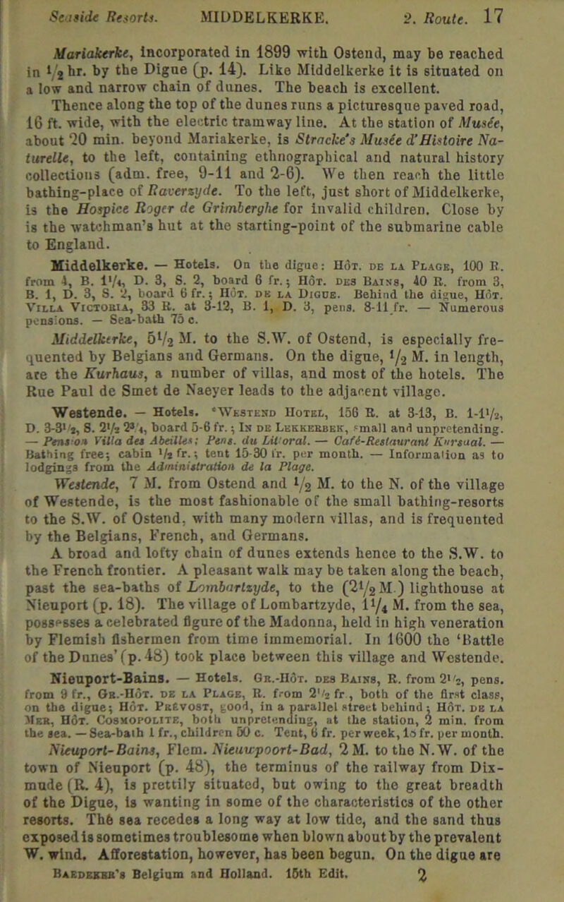 Mariakerke, Incorporated in 1899 with Ostend, may be reached in Digue (p. 14). Like Middelkerke it is situated on a low and narrow chain of dunes. The beach is excellent. Thence along the top of the dunes runs a picturesque paved road, 16 ft. wide, with the electric tramway line. At the station of Music, about “20 min. beyond Mariakerke, is Stracke's Music d’Histoire Na~ turelle, to the left, containing ethnographical and natural history collections (adm. free, 9-11 and 2-6). We then reach the little bathing-place of Raversyde. To the left, just short of Middelkerke, is the Hospice Roger de Grimberghe for invalid children. Close by is the watchman’s hut at the starting-point of the submarine cable to England. Middelkerke. — Hotels. On tUe digue: H3i. de la. Pi,.4ge, 100 R. from 1, B. l'/<, D. 3, S. 2, board 6 fr.; Hot. dks Bains, 40 R. from 3, B. 1, D. 3, S. 2, board 6 fr.; Hot. db la Diode. Behind the digue. Hot. Villa Victouia, 33 B. at 3-12, B. 1, D. 3, pens. 8-11 fr. — 'Numerous pensions. — Sea-bath 75 c. Middelkerke, M. to the S.W. of Ostend, is especially fre- quented by Belgians and Germans. On the digue, 1/2 M. in length, are the Kurhaus, a number of villas, and most of the hotels. The Rue Paul de Smet de Naeyer leads to the adjacent village. Westende. — Hotels. “AVestesd Hotel, 156 B. at 3-13, B. I-IV2, D. 3-3''i, 8. 2'/t board 6-6 fr.; In db Lekkerbek, .'mall and unpretending. — Pent’on Villa des Abeilles; Pens, du Lit'oral. — Gafi-RestaurarU K'lrsaal. — Bathing free; cabin V*tr.-, tent 15-30 I'r. per month. — Informalion as to iodgings from the Administraiion de la Plage. Westende, 7 M. from Ostend and 1/2 M. to the N. of the village of Westende, is the most fashionable of the small bathing-resorts to the S.W. of Ostend, with many modern villas, and is frequented by the Belgians, French, and Germans. A broad and lofty chain of dunes extends hence to the S.W. to the French frontier. A pleasant walk may be taken along the beach, past the sea-baths oi Lombartzyde, to the (21/2 M ) lighthouse at Nieuport (p. 18). The village of Lombartzyde, 11/4 M. from the sea, possesses a celebrated figure of the Madonna, held in high veneration by Flemish fishermen from time immemorial. In 1600 the ‘Battle of the Dunes’(p. 48) took place between this village and Westende. Nieuport-Bains. — Hotels. Gr.-Hot. des Bains, B. from2*'2, pens, from 9 fr., Ob.-Hot. de la Plage, B. from 2'h fr , both of the flr.'t class, on the digue; Hot. PbEvost, good, in a parailel street behind ; Hot. de la JfEB, H6t. Cosmopolite, both unpretending, at the station, 2 min. from the sea. — Sea-baih 1 fr., children 60 c. Tent, 6 fr. per week, lo fr. per month. Nieuport-Bains, Flem. Nieuwpoort-Bad, 2M. to the N.W. of the town of Nieuport (p. 48), the terminus of the railway from Dix- mude (R. 4), is prettily situated, but owing to the great breadth of the Digue, is wanting in some of the characteristics of the other resorts. Th6 sea recedes a long way at low tide, and the sand thus exposed is sometimes troublesome when blown about by the prevalent W. wind. Afforestation, however, has been begun. On the digue are Baedekbb''s Belgium and Holland. 16tb Edit. 2