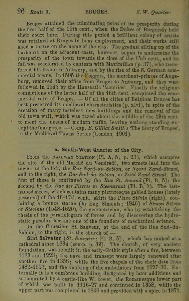 Bruges attained the culminating point of its prosperity during the first half of the 15th cent., -when the Dukec of Burgundy held their court here. During this period a brilliant colony of artists was retained at Bruges in busy employment, and their works still shed a lustre on the name of the city. The gradual silting up of the harbours on the adjacent coast, however, began to undermine the prosperity of the town towards the close of the 15th cent., and its fall was accelerated by contests with Maximilian (p. 3T). who trans- ferred his favour to Antwerp, and by the rise of the S. German com- mercial towns. In 1506 the Fuggers, the merchant-princes of Augs- burg, removed their office from Bruges to Antwerp, and they were followed in 1545 by the Ilanseatic ‘factories’. Finally the religions commotions of the latter half of the 16th cent, completed the com- mercial ruin of Bruges. — Of all the cities of Belgium Bruges has best preserved its mediajval characteristics (p. xlvij, in spite of the erection of many tasteless new buildings and the removal of the old town wall, which was razed about the middle of the 19th cent, to meet the needs of modern traffic, leaving nothing standing ex- cept the four gates. — Comp. E. Gilliat Smith's ‘The Story of Bruges', in the Mediseval Towns Series (London, 1901). a. South-West Quarter of the City. From the Railway Station (PI. A, 6; p. 23), which occupies the site of the old Marchd du Vendredi, two streets lead into the town: to the left, the Rue Nord-du-Sablon, or Noord Zand-Straai, and to the right, the Rue Sud-du-Sablon, or Zuid Zand-Slraai. The first of these is continued by the Rue St. Amand (PL B, 5); the second by the Rue des Pierres or Steenstraat (PI. B, 5). The last- named street, which contains many picturesque gabled houses (lately restored) of the 16-17th cent., skirts the Place St^vin (right), con- taining a bronze statue (by Eug. Simonis; 1846) of Simon Stevin or Stevinus (1548-1620), the geometrician, who by establishing the thesis of the parallelogram of forces and by discovering the hydro- static paradox became one of the founders of mechanical science. In the Cimetifere St. Sauveur, at the end of the Rue Sud-du- Sablon, to the right, is the church of — Sint Salvator (5f. Sauveur; PI. B, 5), which has ranked as a cathedral since 1834 (comp. p. 39). The church, of very ancient foundation, was rebuilt in the early-Gothic style after a fire, between 1183 and 1223; the nave and transept were largely renewed after another fire in 1358; while the five chapels of the choir date from 1482-1527, and the vaulting of the ambulatory from 1527-30. Ex- ternally it is a cumbrous building, disfigured by later additions and surmounted by a castle-like W. tower, the Romanesque lower part of which was built in 1116-27 and continued in 1368, while the upper part was completed in 1846 and provided with a spire in 1871.