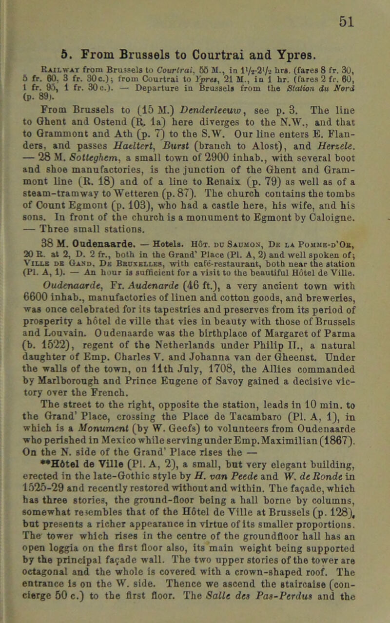 6. From Brussels to Courtrai and Ypres. Railway from Brussels to Courlrai, 65 JI., in I'/rS'/z brs. (fares 8 fr. 30, 5 fr. 60, 3 fr. 30c.); from Courtrai to ipres, 21 M., in 1 hr. (fares 2 fr. 60, 1 fr. 95, 1 fr. 30 c.). — Departure in Brussels from the Stalion du Nord (p. 89). From Brussels to (15 M.) DenderUeuw, see p. 3. The line to Ghent and Ostend (R, la) here diverges to the N.W., and that to Grammont and Ath (p. 7) to the S.W. Our line enters E. Flan- ders, and passes Hadterl, Bunt (branch to Alost), and Herzele. — 28 M. Sotteghem, a small town of 2900 inhab., with several boot and shoe manufactories, is the junction of the Ghent and Gram- mont line (R. 18) and of a line to Renaix (p. 79) as well as of a steam-tramway to Wetteren (p. 87). The church contains the tombs of Count Egmont (p. 103), who had a castle here, his wife, and his sons. In front of the church is a monument to Egmont by Caloigne. — Three small stations. 38 M. Ondenaarde. — Hotels. Hot. do Saomos, Dk la Pojime-d’Ob, 20 E. at 2, D. 2 fr., both in the Grand’ Place (PI. A, 2) and well spoken of; ViLLE DB Gand, Ds Bbuxelles, with cafe-restaurant, both near the station (PI. A, 1). — An hour is sufficient for a visit to the beautiful Hotel de ViUe. Oudenaarde, Fr. Audenarde (46 ft.), a very ancient town with 6600 inhab., manufactories of linen and cotton goods, and breweries, was once celebrated for its tapestries and preserves from its period of prosperity a hotel de vRle that vies in beauty with those of Brussels and Louvain. Oudenaarde was the birthplace of Margaret of Parma (b. 1522), regent of the Netherlands under Philip II., a natural daughter of Emp. Charles V. and Johanna van der (Jheenst. Under the walls of the town, on 11th Jnly, 1708, the Allies commanded by Marlborough and Prince Eugene of Savoy gained a decisive vic- tory over the French. The street to the right, opposite the station, leads in 10 min. to the Grand’ Place, crossing the Place de Tacambaro (PI. A, 1), in which is a Monument (by W. Geefs) to volunteers from Oudenaarde who perished in Mexico while serving under Emp. Maximilian (1867). On the N. side of the Grand’ Place rises the — ••Hdtel de Ville (PI. A, 2), a small, but very elegant building, erected in the late-Gothic style by H. van Peede and IF. dtRonde in 1525-29 and recently restored without and within. The facade, which has three stories, the ground-floor being a hall borne by columns, somewhat resembles that of the Hdtel de Ville at Brussels (p. 128), but presents a richer appearance in virtue of its smaller proportions. The tower which rises in the centre of the groundfloor hall has an open loggia on the first floor also, its main weight being supported by the principal fa(;ade wall. The two upper stories of the tower are octagonal and the whole is covered with a crown-shaped roof. The entrance is on the W. side. Thence we ascend the staircaise (con- cierge 50 c.) to the first floor. The Salle des Paa-Perdus and the