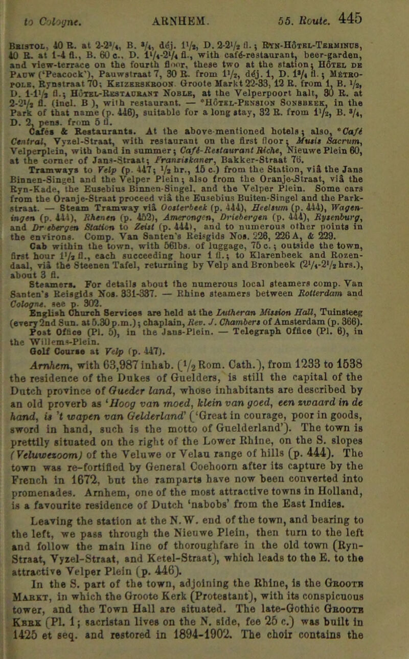 Bsistol, 40 B. at B. »/«, d^j. I'/i, D. 2-2V* A-} KwH-HSTBL-Tanuiiios, 40 E. at 1-4 fl., B. 60 o., D. l>/4-2V« fl-i with cafd-restaurantj beer-garden, and riew-terrace on the fourth lliHir, these two at the station; Hotel de Paow (‘Peacock’), Pauwstraat 7, 30 B. from I'/i, ddj. 1, D. l*/« »■; MStko- POLE, Eynstraat 70; Eeizebsebook. Groole Markt 22-33, 12 E. from 1, B. i/zi D. 1-1V* fl-5 Hotel-Eestadbaiit Noble, at the Velperpoort halt, 30 E. at 2-2i/i fl. (inol. B ), with restaurant. — ‘Hotel-Pension Sonsbeek, in the Park of that name (p. 446), suitable fur a long stay, 32 E. from i^fi, B. >/4, D. 2, pens, from 5 fl. Cafes & Kestauranta. At the above-mentioned hotels; also, *Ca/i Central, Yyzel-Straat, with restaurant on the first floor; ifusi's Sacrum, Velperplein, with band in summer; Ca/l-Reaiaurant JUche, Nieuwe Plein 60, at the comer of Jans-Straat; Frantiakaner, Bakker-Straat 76. Tramways to Yelp (p. 447; Va hr., 16 c.) from the Station, vid the Jans Binnen-Singel and the Velper Plein; also from the Oranje-.Straat, vid the Eyn-Kade, the Eusebius Binnen-Singel. and the Velper Plein. Some oars from the iJranje-Straat proceed vid the Eusebius Buiten-Singel and the Park- straat. — Steam Tramway vid Ooaterbeek (p. 444), Heelaum (p. 414), Wagen- ingen (p. 444), Rhenen (p. 452), Amerongen, Driebergtn (p. 444), Ryaenburg, and Dr tbtrgtn Station to ^etj< (p. 444), and to numerous other points in the environs. Comp. Van Santen's Ecisgids Nos. 226, 226A, 4c 229. Cab within the town, with 66lbs. of luggage, 76 o.; outside the town, first hour l*/*fl., each succeeding hour 1 fl.; to Klarenbeek and Rozen- daal, vid the Steenen Tafei, returning by Velp andBronbeek (2*/4-2Vz hrs.), about 3 fl. Steamers. For details about the numerous local steamers comp. Van Santen's Reisglds Nos. 331-337. — Rhine steamers between Rotterdam and Cologne, see p. 302. English Church Services are held at the Lutheran Miation Balt, Tuinsteeg (every 2nd Sun. at 6.30 p.m.); chaplain, Ree. J. Chambera of Amsterdam (p. 366). Post Office (PI. 5), in the Jans-Plein. — Telegraph Office (Pi. 6), in the Willems-Plein. Qolf Course at Yelp (p. 447). Amhem, with 63,987 inhab. (^1/2 Rom. Catb.), from 1233 to 1538 tbe residence of tbe Dukes of Guelders, is still tbe capital of tbe Dutch province of Oueder land, whose inhabitants are described by an old proverb as 'Hoog van moed, klein van goed, ten zwaard in de hand, is't wapen van Gelderland' (‘Great in courage, poor in goods, sword in hand, such is the motto of Guelderland’). The town is prettily situated on the right of the Lower Rhine, on the S. slopes (Veluwtzoom) of the Veluwe or Velau range of hills (p. 444). The town was re-fortifled by General Coehoom after its capture by the French in 1672, but the ramparts have now been converted into promenades. Amhem, one of the most attractive towns in Holland, is a favourite residence of Dutch ‘nabobs’ from the East Indies. Leaving the station at the N. W. end of the town, and bearing to the left, we pass through the Nieuwe Plein, then turn to the left and follow the main line of thoroughfare in the old town (Ryn- Straat, Vyzel-Straat, and Ketel-Straat), which leads to the E. to the attractive Velper Plein (p. 446). In the S. part of the town, adjoining the Rhine, is the Geootb Mabkt, in which the Groote Kerk (Protestant), with its conspicuous tower, and the Town Hall are situated. The late-Gothic Gbootb Kbbk (PI. 1; sacristan lives on the N. side, fee 25 c.) was built in 1425 et seq. and restored in 1894-1902. The choir contains the