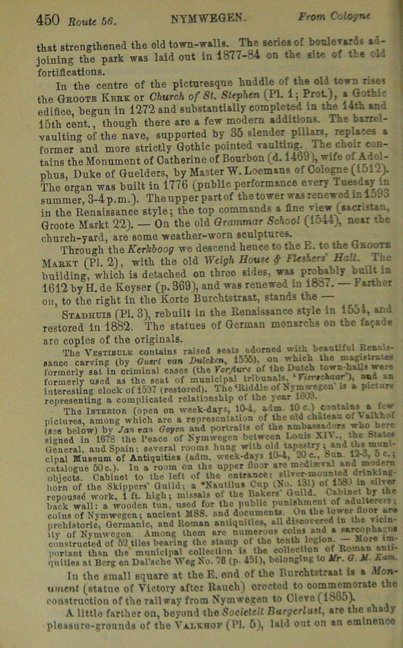 that strengthened the old town-walls The series of Iwnlevards ad- joining the park was laid ont in 1877-84 on the site of the old fortifications. . i In the centre of the picturesque huddle of the old town rises ^ the Geootb Kbbk or Church of St. Stephen (PL 1; Prot), a Gothic edifice, begun in 1272 and substantially comple^d in the 14th and 15th cent, though there are a few modem additions. The barrel- vaulting of the nave, supported by 35 slender pillars, replaces a former and more strictly Gothic pointed vaulting The choir wn- tains the Monument of Catherine of Bourbon (d. 1469), ^fe of Adol- phus, Duke of Guelders, by Master W. Loemans of Cologne (151 The organ was built in 1776 (public performance every Tuesday in summer, 3-4 p.m.). The upper part of the tower was renewed in 159d in the Renaissance style; the top commands a fine view (sacrisun, Groote Markt 22). — On the old Orammar School (lo44), near the church-yard, are some weather-worn sculptures. Through the Kerkboog we descend hence to the E. to the Groote Markt (PI. 2), with the old Weigh House FUsheri HaU. The building, which is detached on three sides, was probably Wilt in 1612 by H. de Keyser (p. 369), and was renewed in 1887. — Farther on, to the right in the Korte Burchtstraat, stands the Stadhuis (PI. 3), rebuilt in the Renaissance style in 1554, and restored in 1882. The statues of German monarchs on the fajade are copies of the originals. The Vestibole contains raised seats adorned with bMutifnl sance carving (by Ouert van Into formerly sat in criminal cases (the Forylure of the Dmch ^ ^ formerly used as the seat of municipal tnbunals, FtcrscW), interesting clock of 1537 (restored). The‘Kiddle of byn^egen is a picture representing a complicated relationship of the year loW. The Interior (open on week-days, 154, aim. pictures, among which are a representation of the old chateau of % ^khof (see below) by Jan van Oofen and portraits of the ambassadors signed in 1678 the Peace of bymwegen between Louis General, and Spain; several rooms 1 cipal Museum of Antiquities (adm. week-days 10-4, 20Sun. 0^ catalogue 60c.). In a room on the upper Ooor «« objecU. Cabinet to the left of the entrance: horn of the Skippers' Guild; a •baulilus Cnp tNo. 130 in silver repoussd work, i ft. high; mis.sals of the n»kers Guild. back wall: a wooden tun, used for the public coins of Nymwegen; ancient MSS. and documents. On the lower floor ar* prehistoric, Germanic, and Roman antiquities, all ity of Nymwogen. Among them arc nnmerous im- constructed of 02 tiles bearing the stamp of t^he tenth legion. — portent than the municipal collection ' quities at Berg en Dal'sche Weg No. 76 (p. 451), belonging to Ur. 0. U. ham. In the small square at theE. end of the Burchtstraat is a Mon- ument (statue of Victory after Rauch) erected to commemorate the construction of the railway from Nymwegen to Cleve (1865). A little farther on, beyond the Societeit Burgerlust, are the shady pleasure-grounds of the Valkhop (PI. 5), laid out on an eminence