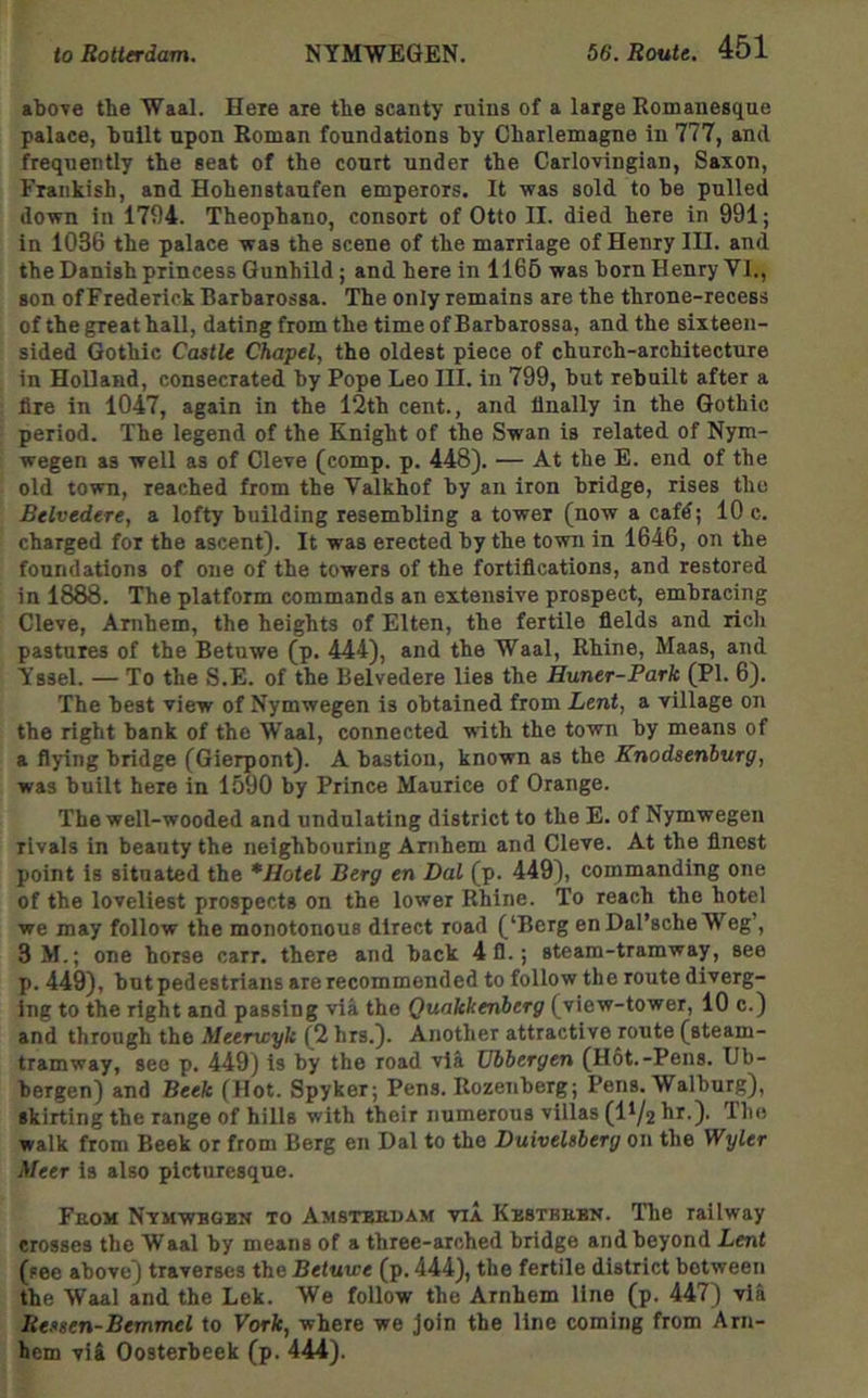 above the Waal. Here are the scanty ruins of a large Romanesque palace, huilt upon Roman foundations by Charlemagne in 777, and frequently the seat of the court under the Carlovingian, Saxon, Frankish, and Hohenstaufen emperors. It was sold to be pulled down in 1794. Theophano, consort of Otto II. died here in 991; in 1036 the palace was the scene of the marriage of Henry III. and the Danish princess Gunhild; and here in 1166 was born Henry VI., son of Frederick Barbarossa. The only remains are the throne-recess of the great hall, dating from the time of Barbarossa, and the sixteen- sided Gothic Castle Chapel, the oldest piece of church-architecture in Holland, consecrated by Pope Leo III. in 799, but rebuilt after a fire in 1047, again in the 12th cent., and Anally in the Gothic period. The legend of the Knight of the Swan is related of Nym- wegen as well as of Cleve (comp. p. 448). — At the E. end of the old town, reached from the Valkhof by an iron bridge, rises the Belvedere, a lofty building resembling a tower (now a cafd; 10 c. charged for the ascent). It was erected by the town in 1646, on the foundations of one of the towers of the fortifications, and restored in 1888. The platform commands an extensive prospect, embracing Cleve, Anibem, the heights of Elten, the fertile fields and rich pastures of the Betuwe (p. 444), and the Waal, Rhine, Maas, and Yssel. — To the S.E. of the Belvedere lies the Huner-Park (PI. 6). The best view of Nymwegen is obtained from Lent, a village on the right bank of the Waal, connected with the town by means of a flying bridge (Gierpont). A bastion, known as the Knodsenburg, was built here in 1590 by Prince Maurice of Orange. The well-wooded and undulating district to the E. of Nymwegen rivals in beauty the neighbouring Ambem and Cleve. At the finest point is situated the * Hotel Berg en Dal (p. 449), commanding one of the loveliest prospects on the lower Rhine. To reach the hotel we may follow the monotonous direct road (‘Berg en Dal’sche Weg’, 3 M.; one horse carr. there and back 4 fl.; steam-tramway, see p. 449), but pedestrians are recommended to follow the route diverg- ing to the right and passing via the Quakkenberg (view-tower, 10 c.) and through the Meerwyk (2 hrs.). Another attractive route (steam- tramway, see p. 449) is by the road vi& Vbbergen (Hot.-Pens. Ub- bergen) and Beek (Hot. Spyker; Pens. Rozenberg; Pens. Walburg), skirting the range of hills with their numerous villas (1^2 hr.). The walk from Beek or from Berg en Dal to the Duivelsberg on the Wyler Meer is also picturesque. From Nvmwbgbn to Amstbsuam via Kkstrebn. The railway crosses the Waal by means of a three-arched bridge and beyond Lent (see above) traverses the Betuwe (p. 444), the fertile district between the Waal and the Lek. We follow the Arnhem line (p. 447) via Ressen-Bemmel to York, where we join the line coming from Arn- hem vU Oosterbeek (p. 444).