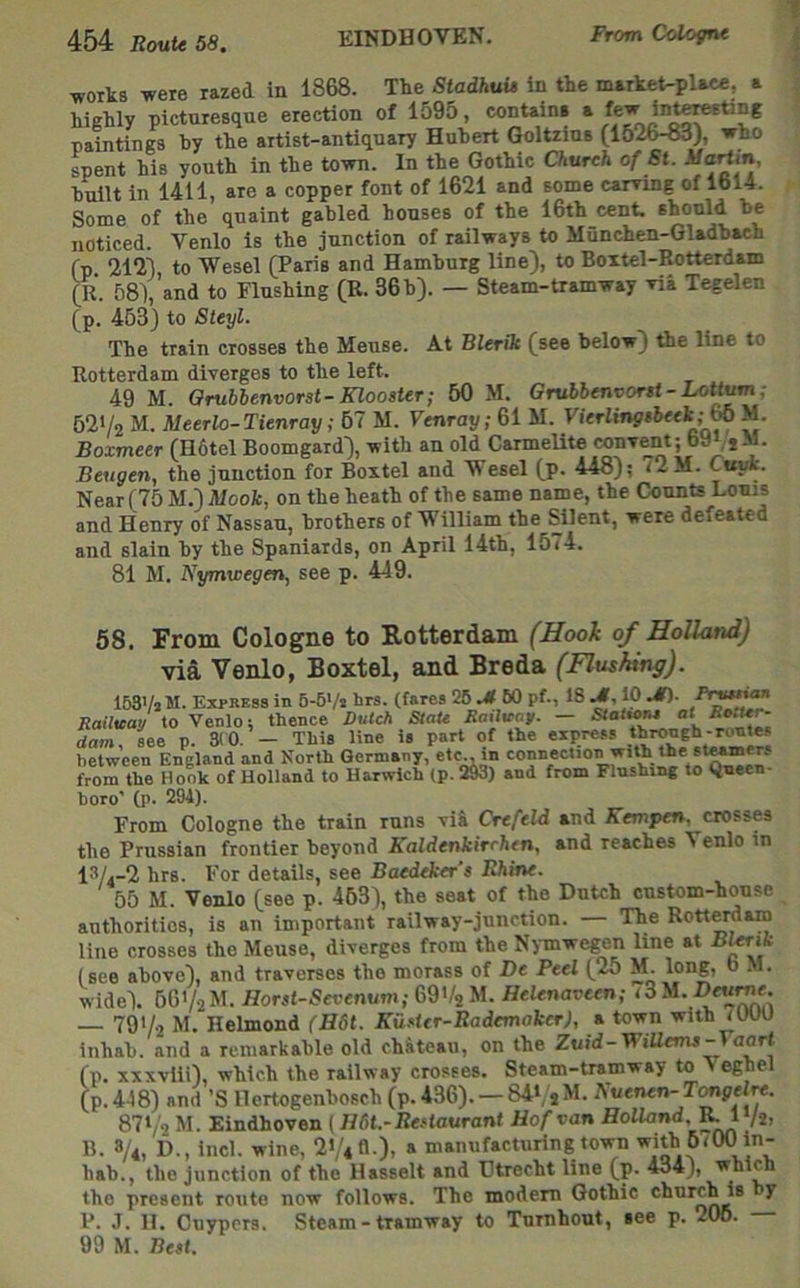 ■woiks were razed in 1868. T-be Stadhuis in tke market-place, a hiekly picturesque erection of 1595, contains a few inte^ting paintings by tbe artist-antiquary Hubert Goltzius (1526^), wbo spent his youth in the town. In the Gothic Church of St. -Wartin, built in 1411, are a copper font of 1621 and some earring of 1614. Some of the quaint gabled houses of the 16th cent, should be noticed. Venlo is the junction of railways to Munchen-Gladbach fp 2121 to Wesel (Paris and Hamburg line), to Boitel-Rotterdam (R. 58), and to Flushing (R. 36 h). — Steam-tramway ria Tegelen (p. 463) to Steyl. The train crosses the Meuse. At Blerik (see below) the line to Rotterdam diverges to the left. 49 M. Orubbenvorst-Klooster; 50 M. Grubbenvor$t -Lott^; 62>/2 M. Meerlo-Tienray; 67 M. Venray; 61 M. Vierlingfbeek;^ M. Boxmeer (H6tel Boomgard), with an old CarmeUte convent; b9(jM. Beugen, the junction for Boxtel and Wesel (p. 448); 72 M. Cuyk. Near (75 M.) Mook, on the heath of the same name, the Counte Louis and Henry of Nassau, brotlierB ofWilliam the Silent, were defeated and slain hy the Spaniards, on April 14th, 1574. 81 M. Kymwegtm, see p. 449. 58. From Cologne to Rotterdam (Hook of Holland) via Venlo, Boxtel, and Breda (Flushing). ISSVsM. Express in 5-6Vj brs. (fares 26 UT BO pf., 18 Jl, 10 Prw\an Railuap to Venlo; thence Dutch StaU Sailvop. — StattoM at dara, see p. »0. — This line is part of the express through-rentes between England and North Germany, etc„ in ** *^*, from the Hook of Holland to Harwich (p. 2M) and from Flushing to Qneen- horo' (p. 294). From Cologne the train runs rii Crefeld and Kanpen, crosses the Prussian frontier beyond Kaldcnkirrhen, and reaches Venlo in 13/.-2 hrs. For details, see Baedeker’s Rhine. 55 M. Veido (see p. 463), the seat of the Dutch custom-house authorities, is an important railway-junction. — The Rotterdaro line crosses the Meuse, diverges from the Nymwegen line at (see above), and traverses the morass of De Peel (25 M. long, o M. wide). bQ'lihl. Horst-Sevenum;&9'kyi. Helenavcen; <3M.D«u^. 791/2 M. Helmond (B6t. Ku.otcr-Rademaker), a town with tUUU inhab. and a remarkable old chkteau, on the Zuid-Wiliems^aart (p. xxxvlii), which the railway crosses. Steam-tramway to Veghel (p.448) and 'S Ilertogenbosch (p. 436). — 84l/sM. Auenen- T<mgelre. 871/2 M. Eindhoven (//fit.-R«fa«ranf Hof van Holland, |^Vs> B. 8/*, D., inch wine, 21/4 A ). » manufacturing town ^(OO in- bab., tbe junction of tbe Hasselt and Utrecht line (p. 434j, wbicb tbe present route now follows. Tbe modem Gothic cburc^s y P. J. H. Cuypers. Steam - tramway to Tnrnhout, see p. 206. 99 M. Best.