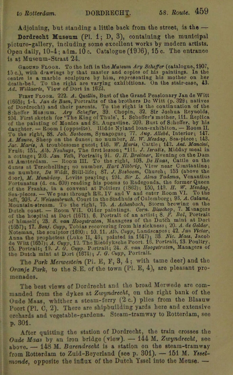 Adjoining, tut standing a little back from the street, is the — Dordrecht Museum (PI. 1; D, 3), containing the municipal picture-gallery, including some excellent works hy modern artists. Open daily, 10-4; aim. 10 c. Catalogue (1936), 15 c. The entrance is at Museum-Straat 24. Gboosd Floob. To the left in the Mtiitum Ary Scheffer (catalogue, 1907, lo c.), with drawings by that master and copies of his paintings. In the centre is a marble sculpture by him, representing his mother on her deatb-bel. To the right are varying exhibitions. On the stair-case, A3. Ad. Willaertt, View of Dort in 1622. First Floor. 222. A. Qaellin, Bust of the Grand Pensionary Jan de Witt (1665); l-l. Jan de Bam, Portraits of the brothers De Witt (p. 329; natives of Dordrecht) and their parents. To the right is the continuation of the S:heffer Uussum. jlry Scheffer, 39. Chopin, 32. Sir Joshua Reynolds, 101 First sketch for ‘The King of Thule’, 1. Scheffer’s mother, 111. Replica of the painting of Monica and St. Augustine. 209. Bust of Scheffer, by his daughter. — Room 1 (opposite). Hidde Nyland loan-exhibiton. — Boom II. To the right, K. Joh. Bosboom, Synagogue; T7. Aug. Allebi, Interior; 147. A. Mauce, Sheep on the dunes; no number, JI. W. ifeedag. Sea-piece; 143. Jac. Marie, A troublesome guest; 146. IF. Marie, Cattle; 142. Anl. Mancini, Fruit; 164. Atb. Xeuhuye, The first lesson; *111. J. leraile. Midday meal in a cottage; 203. Jan Yeth, Portrait; 91. 0. B. Breitner, Evening on the Dam at Amsterdam. — Room III. To the right, 103. Be Haas, Cattle on the dunes at Terschelling; no number. Hart Nibbrig, View near Csnstantine; no number, De Wtldt, Still-life; 87. J. Boeboom, Church; 153 (above the dmr), M. Muntdcsy. Levite praying; 194. Sir L. Alma Tadema, Venantlus Fortunatus (d. ca. 609) reading his poems to Radegonda, the former Queen of the Franks, in a convent at Poitiers (1862); 160, 149. H. W. Mesdag, Sea-pieces. — We past through RR. IV and V and enter Room VI. To the left, 203. J. Weieembruch, Court in theStadhuis of Culemborg; 93. A. Calame, Mountain-stream. To the right, 75. A. Achenbach, Storm brewing on the Dutch coast. — Room Vil. 01-ler paintings. Corn. Biuchop, 7. Minagers of the hospi'al at Dort (1671). 6. Portrait of an artist; 8. F. Bol, Portrait of himself; 23. S. ran Hoogstraten, Managers of the Dutch mint at Dort (1>367); 17. Benj. Cuyp, Tobias recovering from hie sickness; 20. A. de Qelder, Noteman, the sculptor (1690); 10. 11. Alb. Cuyp, Landscapes ; 42. Jan Victor, Anna the prophetess (Luke II, 48; painted in 1847): 38 Nic. M^, Jacob de Witt (1657); A. Cuyp, 12. TheBietdykschePoort. 16. Portrait, 13. Poultry, 15. Portrait; 19. J. O. Cuyp. Portrait; 24. S. van Hoogetraten, Managers of the Dutch mint at Dort (1674); /. G. Cuyp, Portrait. The Park Merwestein (PI. E, F, 3, 4; with tame deer) and the Oranje Park, to the S.E. of the town (PI. E, 4), are pleasant pro- menades. The best views of Dordrecht and the broad Merwede are com- manded from the dykes at Zwyndrecht, on the right bank of the Oude Maas, whither a steam-ferry (2 c.) plies from the Blaauw Poort (PI. C, 2). There are shipbuilding yards here and extensive orchards and vegetable-gardens. Steam-tramway to Rotterdam, see p. 301. After quitting the station of Dordrecht, the train crosses the Oude Maas by an iron bridge (view). — 144 M. Zwyndrecht, see above. — 148 M. Barendrecht is a station on the steam-tramway from Rotterdam to Zuid-Beyerland (see p. 301). — 161 M. Yssel- monde, opposite the influx of the Dutch Yssel into the Meuse. —