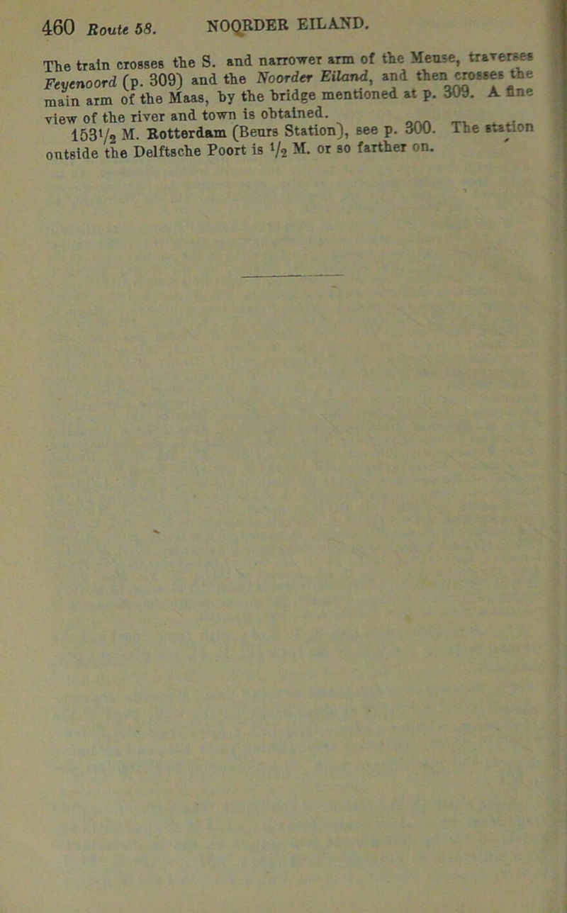 The train crosses the S. and narro'^er arm of the Meuse, traTcrses Feyenoord (p. 309) and the Noorder Eilarui, and then ^sses the main arm of the Maas, hy the bridge mentioned at p. 309. A line view of the river and town is obtained. 153V2 Rotterdam (Bents Station), see p. 300. The station ontside the Delftsche Poort is 1/2 M. or so farther on.