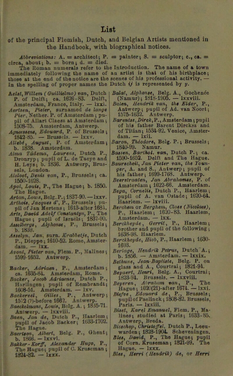 List of the principal Flemish, Dutch, and Belgian Artists mentioned in the Handbook, with biographical notices. Abbrtvialiont: A. = architect; P. = painter; S. = sculptor; e., ca. = circ^ about; b. = born; d. = died. The Roman numerals refer to the Introduction. The name of a town immediately following the name of an artist is that of his birthplace; those at the end of the notice are the scenes of his professional activity. — In the spelling of proper names the Dutch ij is represented by y. Aeltl, Willem ( Ouillielmo) van, Dutch P. of Delft; ca. 1626 - 83. Delft, Amsterdam, France, Italy. — Ixxi. Atrtsen, Pieter, sumamed d» lange Pier, Nether. P. of Amsterdam ; pu- pil of Allart Claesz at Amsterdam; lo0&-75. Amsterdam, Antwerp. A</neestens, Edouard, P. of Brussels; 18^-86. — Brussels. — Ixxv. Alltbi, Auguet, P. of Amsterdam; b. 1838. Amsterdam. Alma Tddema, Laurens, Dutch P., Dronryp; pupil of L. de Taeye and H. Leys; b. 1836. Antwerp, Brus- sels, London. AUlooi, Denit van, P., Brussels; ca. 1660-1628. Apol, Louie, P.,The Hague; b. 1860. The Hague. Artan, Lowe, Belg. P.; 1837-90. — bcxv. Arihoie, Jaequee d', P., Brussels; pu- pil of Jan Hertens; 1613-after 1681. Arte, David Adolf Conetantgn, P., The Hague; pupil of Israels; 1837-90. Aeeelberge, Alphonee, P., Brussels; b. 1839. Attelyn, Jan, sum. Krabbetje, Dutch P., Dieppe; 1610-62. Rome,Amster- dam. — In. Avonl, Pieter van, Flem. P., Malines; 1599-1652. Antwerp. Batter, Adriaen, P., Amsterdam; ca. 1636-84. Amsterdam, Rome. Backer, Jacob Adriaensi, Dutch P., Harlingen; pupil of Rembrandt; 1608-51. Amsterdam. — Ixv. Backereel, Oillet, P., Antwerp; 1512 (Tpbefore 1662. Antwerp. Baectelmans, Louie, Belg. A.; 1836-71. Antwerp. — Ixxviii. Baen, Jan de, Dutch P., Haarlem; pupil of Jacob Backer; 1633-1702. The Hague. Baerteon, Albert, Belg. P., Ghent; b. 1866. — Ixxvi. Bakker-Korff, Alexander Bugo, P., The Hague; pupil of C. Kruseman ; 1824-82. — Ixxx. Balat, Alphonee, Belg. A., Goohenee (Namur); 1818-1905. — Ixxviii. Bolen, Hendrik van, the Elder, P., Antwerp; pupil of Ad. van Noort; 1576-1632. Antwerp. Barentee,Direk,P., Amsterdam; pupil of his father Barent Dircksz and of Titian; 1534-92. Venice, Amster- dam. — Ixii. Baron, Thiodore, Belg. P.; Brussels; 1840-99. Namur. Baesen, Barihol. van, Dutch P.; ca. 1590-1652. Delft and The Hague. Baurecheit, Jan Pieter van, the Youn- ger, A. and S., Antwerp; pupil of his father; 1699-1768. Antwerp. Beerstraaten, Jan Abrahamee, P. of Amsterdam; 1622-66. Amsterdam. Bega, Comelie, Dutch P., Haarlem; pupil of A. van Ostade; 1620-64. Haarlem. — Ixviii. Berchem or Berg hem, Claet (Nicolaee), P., Haarlem; 1620-83. Haarlem, Amsterdam. — Ixx. Berckheyde, Qerrit, P., Haarlem; brother and pupil of the following; 1638-98. Haarlem. Berckheyde, Biob, P., Haarlem; 1030- 1093. Berlage, Hendrik Beirut, Dutch A.; b. 1856. — Amsterdam. — Ixxix. Bethune, Jean-Baplitie, Belg. P. on glass and A., Oourtrai; 1821-94. Beyaert, Henri, Belg. A., Courtrai; 1823-94. Brussels. — Ixxviii. Beyeren, A<>raham van, P., The Hague; 1620(21)-after 1674. — Ixxi. Biefve , Edouard de, P., Brussels; pupilofPaelinck; 1808-82. Brussels, Paris. — Ixxiii. Bitet, Karel Emanuel, Flem. P., Ma- llnes; studied at Paris; 1633-85. Antwerp, Breda. Bistchop, Chrietoffel, Dutch P., Leeu- warden; 1828-1904. Scbeveningen. Blet, David, P., The Hague; pupil of Com. Kruseman; 1821-99. The Hague. — Ixxx. Blet, Uerri (Hendrik) de, or Herri