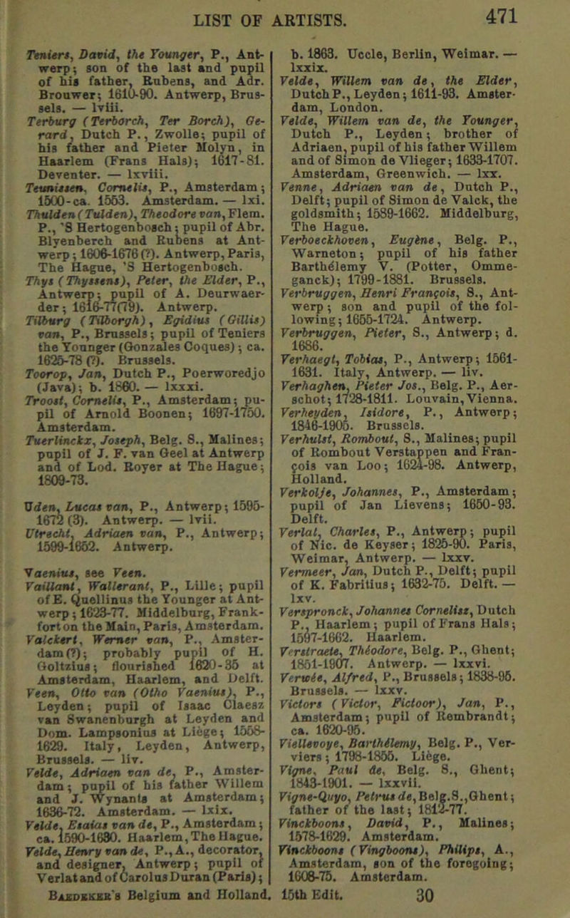 Ttnitr$, Davidy the Taunger, P., Ant- werp; son of the last and pupil of his father. Rubens, and Adr. Brouwer; 1610-90. Antwerp, Brus- sels. — Iviii. Terburg (Terborch, Ter Boreh), Oe- rard, Dutch P., Zwolle; pupil of his father and Pieter Molyn, in Haarlem (Prans Hals}; 1617-81. Deventer. — Ixvlii. Teunieten. ComelU, P., Amsterdam; 1600-ca. 1563. Amsterdam. — Ixi. Thulden(Tulden), Theodore ran, Flem. P., 'S Hertogenbosch; pupil of Abr. Blyenbereh and Buoens at Ant- werp; 160^1676(7). Antwerp, Paris, The Hague, 'S Hertogenbosch. Thgt (Thgseene)y Peter, the Elder, P., Antwerp; pupil of A. Deurwaer- der; 1616^77(79). Antwerp. Tilburg (Tilborgh) , Egidius (Oillie) van, P., Brussels; pupil of Teniers the Younger ((Jonzades Coques); ca. 16^78 (7). Brussels. Toorop, Jan, Dutch P., Poerworedjo (Java); b. 1860. — Ixxxi. Trooet, Comelie, P., Amsterdam; pu- pil of Arnold Boonen; 1697-1760. Amsterdam. Tuerlinckx, Joseph, Belg. 8., Malines; pupil of J. F. van Geel at Antwerp and of Lod. Boyer at The Hague; 1809-73. Uden, Lueat van, P., Antwerp; 1595- 1672 (3). Antwerp. — Ivii. Utrecht, Adriaen can, P., Antwerp; 1599-i662. Antwerp. Vaeniui, see Veen. Vaitlant, Wallerant, P., Lille; pupil of E. Quellinus the Younger at Ant- werp; 1623-77. Middelburg, Frank- fort on the Main, Paris, Amsterdam. Yatekert, Werner van, P., Amster- dam (7); probably pupil of H. Goltzlus; flourished 1620-35 at Amsterdam, Haarlem, and Delft. Veen, Otto van (Otho Vaenius), P., Leyden; pupil of Isaac Claesz van Swanenburgh at Leyden and Dom. Lampsonius at Liege; 1568- 1629. Italy, Leyden, Antwerp, Brussels. — liv. Velde, Adriaen van de, P., Amster- dam; pupil of his father Willem and J. Wynants at Amsterdam; 1636-72. Amsterdam. — Ixix. Velde, Esaias van de, P., Amsterdam; ca. 1590-1680. Haarlem, The Hague. Velde, Henry van de, P., A., decorator, and designer, Antwerp; pupil of Verlat and of Carolus Duran (Paris); ARTISTS. 471 b. 1863. Uccle, Berlin, Weimar. — Ixxix. Velde, Willem van de, the Elder, DutchP.,Leyden; 1611-93. Amster- dam, London. Velde, Willem van de, the Younger, Dutch P., Leyden; brother of Adriaen, pupil of his father Willem and of Simon de Vlieger; 1633-1707. Amsterdam, Greenwich. — Ixi. Venne, Adriaen van de, Dutch P., Delft; pupil of Simon de Valck, the goldsmith; 1589-1662. Hiddelburg, The Hague. Verboeckhoven, Engine, Belg. P., Warneton; pupil of his father Barthdlemy V. (Potter, Omme- ganck); 1799-1881. Brussels. Verbruggen, Henri Franfoie, 8., Ant- werp ; son and pupil of the fol- lowing; 1665-1724. Antwerp. Verbruggen, Heter, S., Antwerp; d. 1686. Verhaegt, Tobias, P., Antwerp; 1561- 1631. Italy, Antwerp. — liv. Verhaghen, Pieter Jos., Belg. P., Aer- schot; 1728-1811. Louvain,Vienna. Verheyden, Isidore, P., Antwerp; 1846-1905. Brussels. Yerhulst, Rombout, 8., Malines; pupil of Rombout Verstappen and Fran- fois van Loo; 1624-98. Antwerp, Holland. Verkolje, Johannes, P., Amsterdam; pupil of Jan Lievens; 1650-93. Delft. YerlaL Charles, P., Antwerp; pupil of Nic. de Keyser; 1825-90. Paris, Weimar, Antwerp. — Ixxv. Vermeer, Jan, Dutch P., Delft; pupil of K. Fabritius; 1632-75. Delft. — Ixv. Verspronck, Johannes Cornelist, Dutch P., Haarlem; pupil of Frans Hals; 1697-1662. Haarlem. V'rstraete, Thiodore, Belg. P., Ghent; 1851-19(17. Antwerp. — Ixxvi. Yeraie, Alfred, P., Brussels; 1838-06. Brussels. — Ixxv. Victors (Victor, Fictoor), Jan, P., Amsterdam; pupil of Rembrandt; ca. 1620-96. Viellevoye, Barthilemy, Belg. P., Ver- viers; 1798-1856. Li6ge. Yigne. Paul de. Belg. 8., Ghent; 1843-1901. — Ixxvll. Vigne-Quyo, /Wrnide,Belg.8.,Ghent; father of the last; 1812-77. Vinckboons, David, P., Malines; 1578-1629. Amsterdam. Vinckboons (Vingboons), Philips, A., Amsterdam, son of the foregoing; 1606-75. Amsterdam.