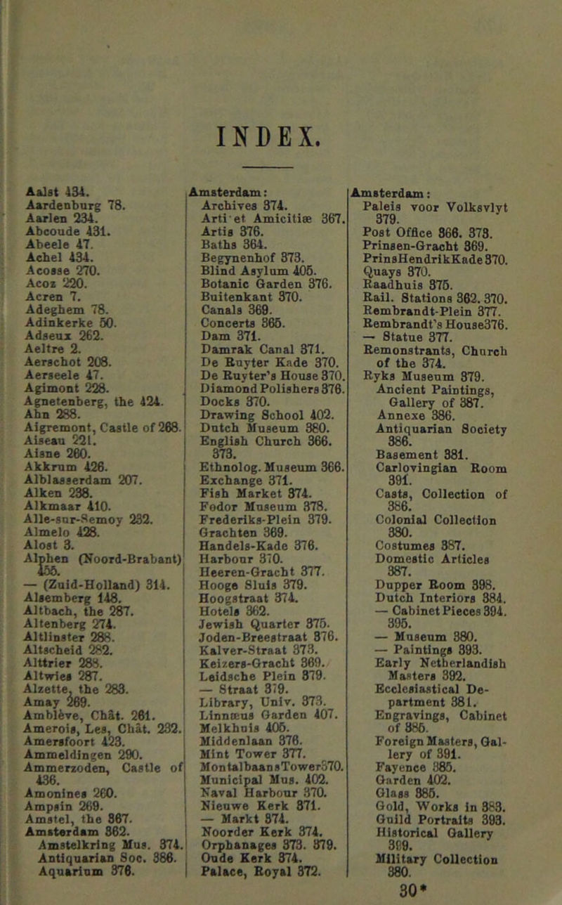 INDEX Aa3st 434. Aardenburg 78. Aarlen 234. Abcoude 431. Abeele 47. Aehel 434. Acosae 270. Acoz 220. Acres 7. Adegbem 78. Adinkerke 50. Adaeujc 262. Aeltre 2. Aerachot 208. Aerseele 47. Agimont 228. Agnetenberg, the 424. Abn 288. Aigremont, Caatle of 288. Aiaeau 221. Aiane 260. Akknim 426. Alblaaaerdam 207. Aiken 238. Alkmaar 410. Alle-snr-.‘lemoy 232. Almelo 428. Aloat 3. Algen (Tfoord-Brabant) — (Zuid-Holland) 314. Alaemberg 148. Altbach, the 287. Altenberg 274. Altlinater 288. Altacheid %2. Alttrier 288. Altwlea 287. Alzette, the 283. Amay 269. AmbliTe, Chat. 261. Ameroia, Lea, Chat. 232. Amerafoort 423. Ammeldingen 290. Ammerzoden, Caatle of 436. Amonlnea 260. Ampain 269. Amatel, the 867. Amiterdam 862. Amatelkrlng Uua. 374. Antiquarian Soe. 386. Aquarinm 376. Amsterdam; Archivea 374. Arti et Amicitiee 367. Artia 376. Baths 364. Begynenhof 373. Blind Asylum 405. Botanic Garden 376. Buitenkant 370. Canals 369. Concerts 365. Dam 371. Damrak Canal 371. De Enyter Eade 370. De Ruyter’s House 370. Diamond Polishers 376. Docks 370. Drawing School 402. Dutch Museum 380. English Church 366. 373. Ethnolog. Museum 366. Exchange 371. Fish Market 374. Fodor Museum 378. Frederlks-Plein 379. Orachten 369. Handels-Eade 376. Harbour 370. Heeren-Gracht 377. Hooge Sluis 379. Hoogstraat 374. Hotels 362. Jewish Quarter 875. Joden-Breestraat 876. Kalver-Straat 373. Keizers-Gracht 869. Leidscbe Plein 879. — Straat 379. Library, Univ. 373. LinnKus Garden 407. Melkhuis 405. Middenlaan 376. Mint Tower 377. MontalbaansTower370. Municipal Mua. 402. Kaval Harbour 370. Hieuwe Kerk 871. — Markt 874. Noorder Kerk 374. Orphanages 373. 879. Oude Kerk 874. Palace, Boyal 372. Amsterdam: Paleis voor Volksvlyt 379 Post Office 366. 373. Prinsen-Gracht 369. PrinsHendrikKade 370. Quays 370. Raadhuis 375. Rail. Stations 362. 370. Rembrandt-Plein 377. Rembrandt's House376. — Statue 377. Remonstrants, Church of the ^4. Ryks Museum 379. Ancient Paintings, Gallery of 387. Annexe 386. Antiquarian Society 386. Basement 381. Carloringian Room 391. Casts, Collection of 386. Colonial Collection 380. Costumes 387. Domestic Articles 387. Dupper Room 398. Dutch Interiors ^4. — Cabinet Pieces 394, 395. — Museum 880. — Paintings 893. Early Netherlandish Masters 392. Ecclesiastical De- partment 881. Engravings, Cabinet of 886. Foreign Masters, Gal- lery of 391. Fayence 385. Garden 402. Glass 886. Gold, Works in 383. Guild Portraits 393. Historical Gallery 309. Military Collection 380. 30*