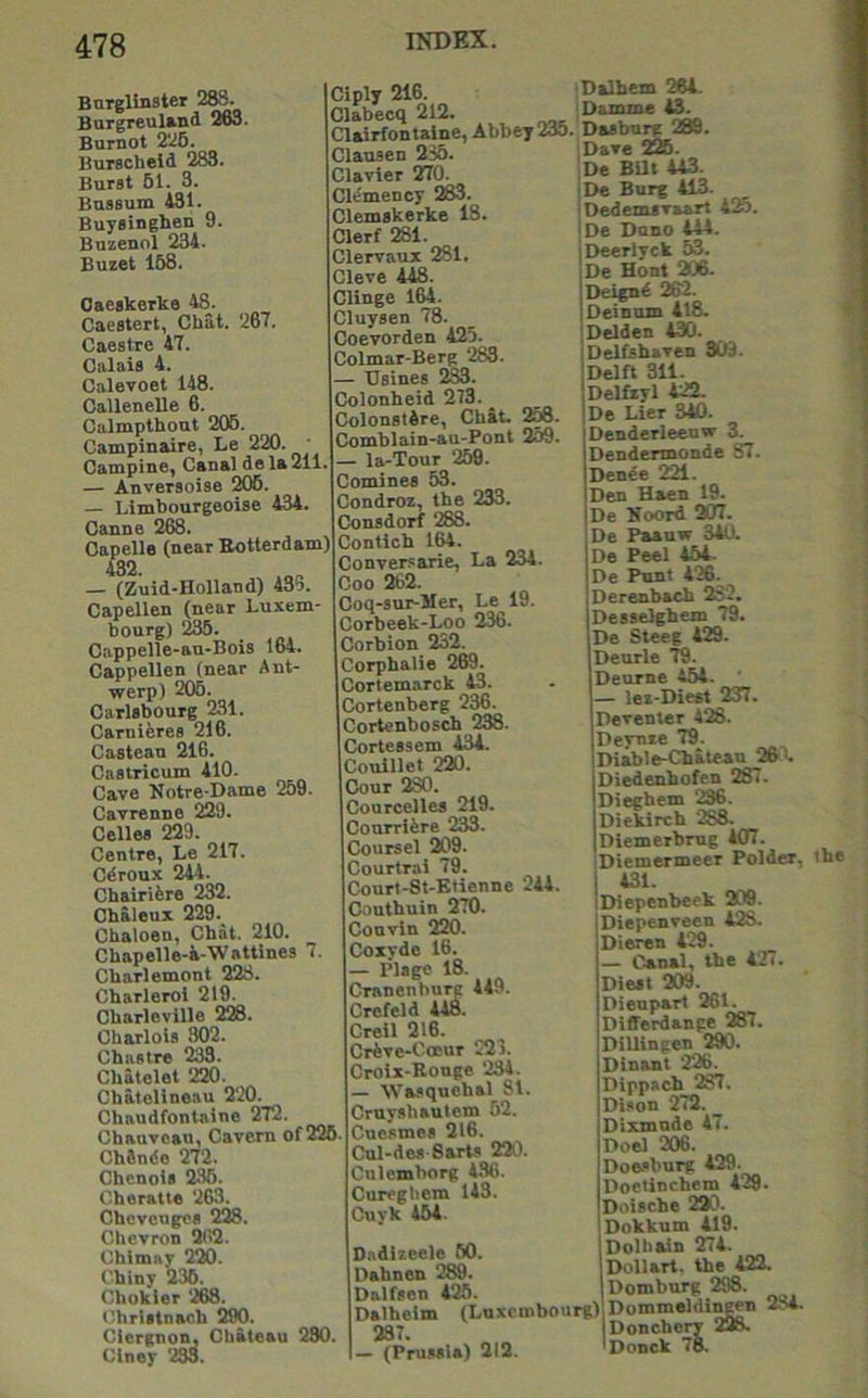 Burglinster m Burgreuland ioo. Burnot 2*^6. Burscheid 283. Burst 51. 3. BusBum 431. Buysinghen 9. Buzenol 234. Buzet 158. Ciply 216. D»lhein Clabecq 212. _ Damme Clairfontalne, Abbey 2K. PMbnrg 289 Clausen 235. Oaegkerke 48. Caestert, Cbat. 267. Caestre 47. Calais 4. Calevoet 148. Callenelle 6. Calmpthout 205. Campinaire, Le 220. ■ Campine, Canal do la 211 — Anversoise 206. — Limbourgeoise 434. Canne 2K. Capello (near Botterdam) 432. — (Zuid-Holland) 435. Capellen (near Luxem bourg) 235. Cappelle-an-Bois 164. Cappellen (near Ant- werp) 206. Carlsbourg 231. Carnieres 216. Castean 216. Castricum 410. Cave Notre-Dame 259. Cavrenne 229. Celles 229. Centre, Le 217. Cdroux 244. Chairifere 232. Chaleux 229. Cbaloen, Chat. 210. Chapelle-4-Wattines 7. Cbarlemont 223. Charleroi 219. Charleville 228. Charlois 302. Chastre 233. Chatelet 220. Cbatelineau 220. Chaudfontaine 272. Chanvean, Cavern of 226 ChSndo 272. Chenots 235. Cheratte 263. Chcvengcs 228. Chevron 202. Chimay 220. Ohiny 236. Chokier 268. Chrlitnach 290. Cicrgnon, Chateau 290. Ciney 2M. Clavier 270. Clemency 283. Clemskerke 18. Clerf 281. Clervaux 281. Cleve 448. Clinge 164. Cluysen 78. Coevorden 425. Colmar-Berg 283. — 'Usinea 233. Colonheid 273. Colonstdre, Chit. 2M. Comblain-au-Pont 259. — la-Tour 259. Comines 53. Condroz, the 233. Consdorf 288. Contich 164. Conversarie, La 234. Coo 262. Coq-sur-Mer, Le 19. Corbeek-Loo 236. Corbion 232. Corphalie 269. Cortemarck 43. Cortenberg 236. Cortenbosch 238. Cortessem 434. Couillet 220. dour 280. Courcelles 219. Conrrifere 233. Coursel 209. Courtrai 79. (3ourt-8t-Ktienne 244. Cnuthuin 270. Convin 2IW. Coxyde 16. — Plage 18. Cranenhure 449. Crefeld 448. Creil 216. Crfeve-Coeur 22>. Croix-Ronge 234. — Wasquehal 81. Cruyahaulem 62. Cnesmes 216. Cul-des-Sarts 220. Culemhorg 436. Cureghem 143. Cuyk 454. Dndizeele 50. Dahnen 289. Dalfsen 425. Dalhelm (Luxembourg) 287. — (Prussia) 212. Dave ‘£&. De BUt 443. De Burg 413. Dedemsvaart 4K. De Dnno 444. Deerlyck 53. De Hont 206. Deignd 262. Oeinnm 418. Delden 430. Delfshaven 303. Delft 311. Delfzyl 422. De Lier 340. Denderleeuw 3. Dendermonde 87. Dende 221. Den Haen 19. De Koord 207. De Paauw 340. De Peel 464. De Punt 426. Derenbach 282. Desselghem 79. De Steeg 429. Deurle 79. Deurne 454. — lez-Diest 237. Deventer 428. Deynze 79. Diable-Chateau 26 >. Diedeuhofen 287. Diegbem 236. Diekirch 288. Diemerbrug 407. Diemermeer Polder, 431. Diepenbeek 209. Diepenveen 428. Dieren 429. — Canal, the 427. Diest 209. DJenpart 261. Differdange 287. DiUingen 290. Dinant 226. Dippach 287. Diaon 272. Dixmnde 47. Doel 206. Doesburg 429. Doetinchem 429. Doische 220. Dokkum 419. Dolhain 274. Dollart. the 422. Domburg 298. Dommoldlngen 284. Donchery 228. Donck 78. the