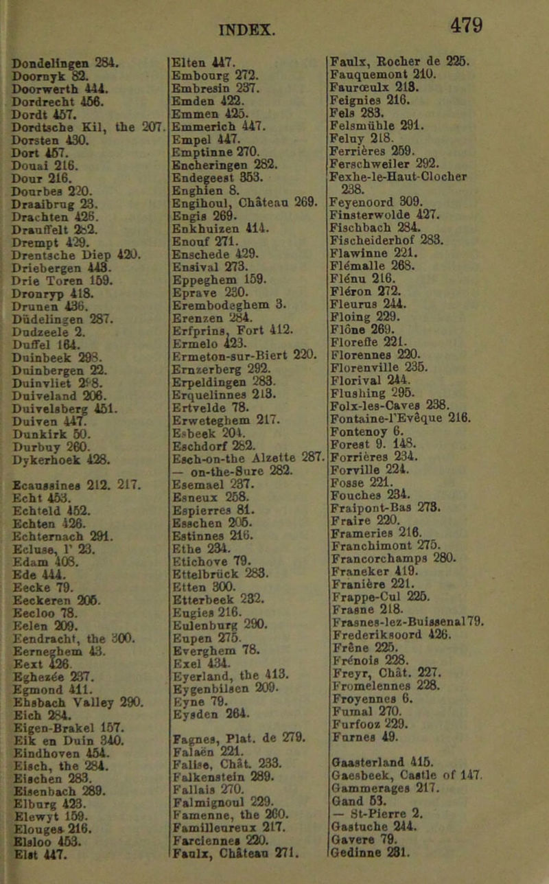 Dondelingen 284. Doornyk 82. Doorwerth 444. Dordrecht 466. Dordt 467. Dordtscbe Kil, the 207. Dorsten 430. Dort 467. Donai 216. Dour 216. Dourbes 220. Draaibrug 23. Drachten 426. DraufTelt 2b2. Drempt 429. Drentsche Diep 420. Driebergen 443. Drle Toren 169. Dronryp 418. Drunen 436. Dudelingen 287. Dodzeele 2. Duffel 164. Duinbeek 298. Duinbergen 22. DuiuTliet 2^'8. Duiveland 206. Duirelabe^ 461. DuItcu 447. Dunkirk 60. Durbuy 260. Dykerhoek 428. Ecauaainea 212. 217. Echt 453. Echteld 462. Echten 426. Echtemacb 291. Ecluse, 1' 23. Edam 406. Ede 444. Eecke 79. Eeckeren 206. Eecloo 78. Eelen 209. Eendracht, the 300. Eernegbem 43. Eezt 426. Egbexde 237. Egmoud 411. Ehabach Valley 290. Eich 284. Eigen-Brakel 157. Elk en Duin 340. Eindhoven 464. EUch, the 284. EUchen 283. Eiaenbach 289. Elbnrg 423. Elewyt 169. Elougea 216. Elaloo 463. Elit U7. Elten 447. Embourg 272. Embresin 237. Emden 422. Emmen 425. Emmerich 447. Empel 447. Emptinne 270. Bncheringen 282. Bndegeeat 353. Enghien 8. Engihoul, Chateau 269. Engia 269- Enkbuizen 414. Enouf 271. Enschede 429. Enaival 273. Eppeghem 159. Eprave 230. Erembodeghem 3. Erenzen 2M. Erfprina, Fort 412. Ermelo 423. Ermeton-sur-Biert 220. Emzerberg 292. Erpeldingen 283. Erquelinnea 2l3. Ertvelde 78. Erweteghem 217. E.«beek 204. Eachdorf 282. EachK)n-the Alzetle 287. — on*the>Sure 282. Eaemael 237. Esneux 268. Espierres 81. Eaachen 206. Eatinnea 216. Ethe 234. Etichove 79. Ettelbriick 283. Etten 300. Etterbeek 232. Eugiea 216. Eulenburg 290. Eupen 275. Everghem 78. Ezei 434. Eyerland, the 413. Eygenbllaen 209. Eyne 79. Eyaden 264. Fagnea, Plat, de 279. Falaen 221. Fallao, ChJt 233. Falkenatein 289. Failaia 270. Falmignoul 229. Famenne, the 2G0. Familleoreuz 217. Farciennea 220. Faulz, Chilean 271. 479 Faulx, Bocher de 226. Fanquemont 210. Fauroeulx 218. Feignies 216. Pels 283. Felsmiible 291. Feluy 218. Ferriferes 269. Ferschweiler 292. Fexhe-le-Haut-Clocher 238. Feyenoord 309. Finaterwolde 427. Fischbach 284. Flscheiderhof 283. Flawinne 221. Fl^malle 268. Fldnu 216. Fldron 272. Fleurus 244. Floing 229. Flone 269. Floreffe 221. Florennea 220. Florenville 236. Florival 244. Flushing 295. Folx-les-Cavea 238. Fontaine-l'EvSque 216. Fontenoy 6. Forest 9. 148. Forriferes 234. Forville 224. Foaae 221. Pouches 234. Fraipont-Bas 273. Fraire 220. Frameries 216. Franchimont 276. Francorchamps 280. Franeker 419. Frani6re 221. Frappe-Cul 226. Frasne 218. Frasnes-lez-Buiaaenal 79. Frederiksoord 426. FrSne 225. Fr^noia 228. Freyr, Chat. 227. Fromelennes 228. Froyennca 6. Fumal 270. Furfooz 229. Furnea 49. Oaasteriand 416. Oaesbeek, Castle of 147. Oammerages 217. Oand 63. — 8t-Pierre 2. Oastuche 244. Qavere 79. Gedinne 281.