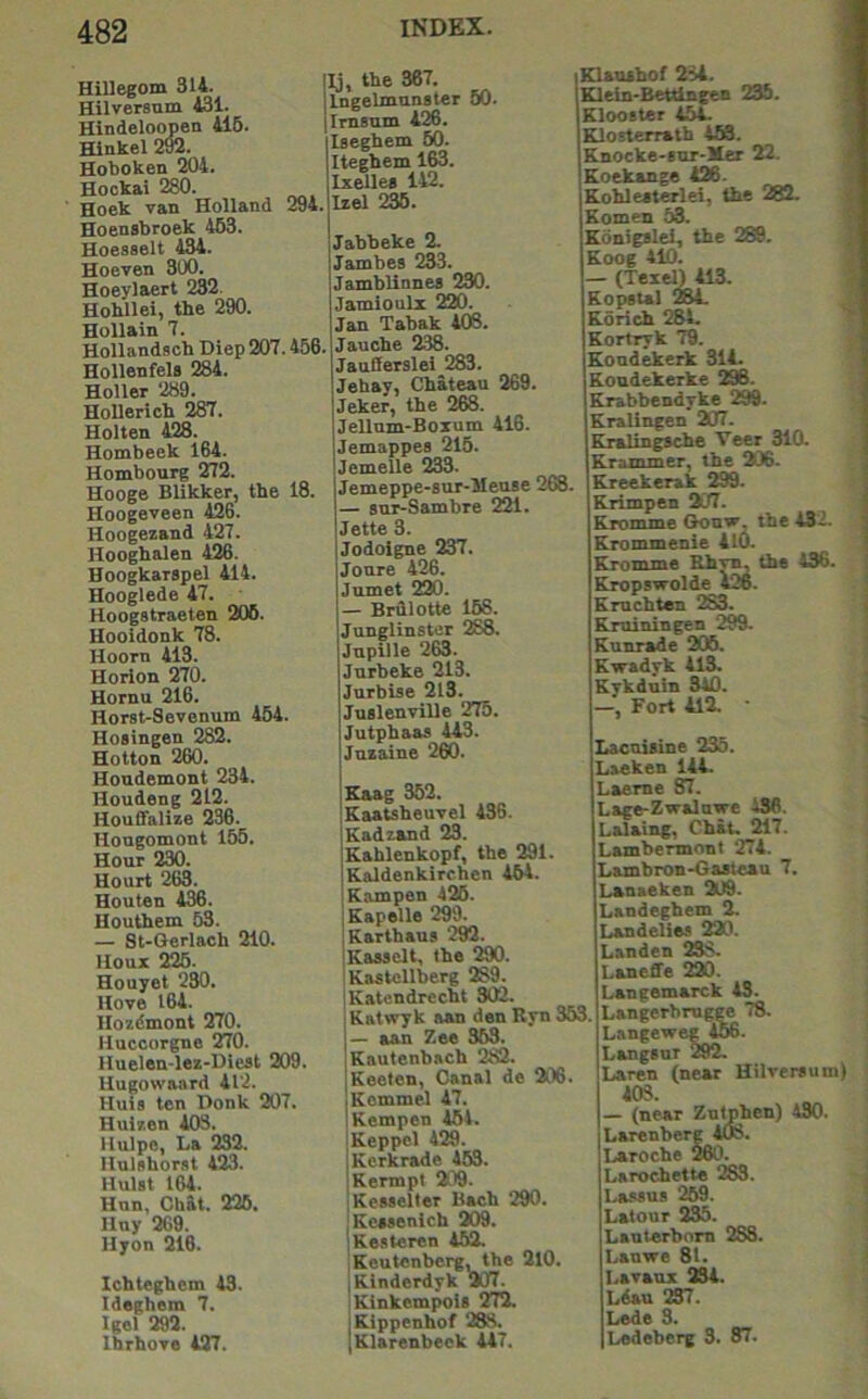 HiUegom 314. Hilversum 431. Hindeloopen 416. Hinkel 2®. Hoboken 204. Hockai 280. Hoek van Holland 294. Hoensbroek 463. Hoesselt 434. Hoeven 300. Hoeylaert 232. Hobllei, the 290. Hollain 7. Hollandscb Diep 207.456. Hollenfels 284. Holler 289. Hollerich 287. Holten 428. Hombeek 164. Hombourg 272. Hooge Blikker, the 18. Hoogeveen 426. Hoogezand 427. Hooghalen 426. Hoogkarspel 414. Hooglede 47. Hoogstraeten 206. Hooidonk 78. Hoorn 413. Horlon 270. Hornu 216. Horst-Sevenum 464. Hosingen 282. Hotton 260. Hondemont 234. Houdeng 212. HouOalize 236. Hougomont 165. Hour 230. Hourt 263. Houten 436. Houthem 63. — St-Gerlach 210. Houx 226. Houyet 230. Hove 164. Hozdmont 270. Huccorgne 270. Huelen-lez-Diest 209. Uugowaard 412. Huis ten Donk 207. Hulzen 403, Hulpe, La 232. Ilnlshorat 423. Hulst 164. Hnn, Chat. 226. Hny 269. Uyon 216. Ichtegbem 43. Ideghem 7. Igel 292. Ihrhove 427. Ij, the 367. Ingelmnnater 60. Imsnm 426. laeghem 60. Iteghem 163. Ixellea 142. Izel 236. Jabbeke 2. Jambes 233. Jamblinnea 230. Jamioulx 220. Jan Tabak 408. Jauche 238. JauOerslei 283. Jehay, Chateau 269. Jeker, the 268. Jellnm-Boxum 416. Jemappes 216. Jemelle 233. Jemeppe-sur-JIeuse 268. — sur-Sambre 221. Jette 3. Jodoigne 237. Joure 426. Jumet 220. — Briilotte 168. Junglinster 288. Jupille 263. Jurbeke 213. Jurbise 213. Juslenville 275. Jutphaas 443. Juzaine 260. Eaag 362. Kaatsheuvel 436. Kadzand 23. Kahlenkopf, the 291. Kaldenkirchen 464. Rampen 425. Kapelle 299. Karthaus 292. Kasaclt, the 290. Kastellberg 289. Katendrecht 302. Katwyk aan den Ryn 363. — aan Zee 363. Kautenbach 282. Keeten, Canal de 206. Rommel 47. Rempen 464. Reppol 429. Rerkrade 463. Rermpt 209. Rewelter Bach 290. Rcaaenicb 209. Re.<iteren 462. iReutenbcrg, the 2l0. iRinderdyk 207. 'RinkempoU 272. jRippenhof 288. Rlarenbeck 447. Elauihof 284. 1 Klein'Betdngen 235. | Klooster 454. ] Rlosterratb 4M. 1 Rnocke-iur-Her 22. | Koekange 426. I Rohleaterlei, the 282. | Komen 53. 4 Konigslei, the 289. | Roog 410. 3 — (Teiel) 413. 1 Ropstal 28L J Rorich 284. 1 Rortryk 79. i Rondekerk 314. Roudekerke 296. Rrabbendyke 299. Rralingen 207. Rralingache Veer 310. Rrammer, the 206. Rreekerak 299. Rrimpen 207. Rromme Gouvr, the i32. Rrommenie 410. Rromme Rhvm the 436. Rropswolde 426. Rmchten 283. Rminingen 299. Runrade 205. Rwadyk 413. Rykduin 340. —, Fort 412. • Lacuiaine 235. Laeken 144. Laeme 87. Lage-Zwaluwe 436. Lalaing, Chat. 217. Lambermont 274. Lambron-Gasteau 7. Lanaeken 209. Landeghem 2. Landeliea 220. Landen 238. Laneffe 220. Langemarck 43. Langerbmgge 78. Langeweg^56. Langanr 292. Laren (near Hilveraum) 403. — (near Zntphen) 430. Larenberg 4(fc. Laroche 260. Larochette 283. Lasaua 269. Latour 235. Lauterbom 288. Lanwe 81. Lavaux 234. Ldau 237. Lede 3. Ledeberg 3. 87.