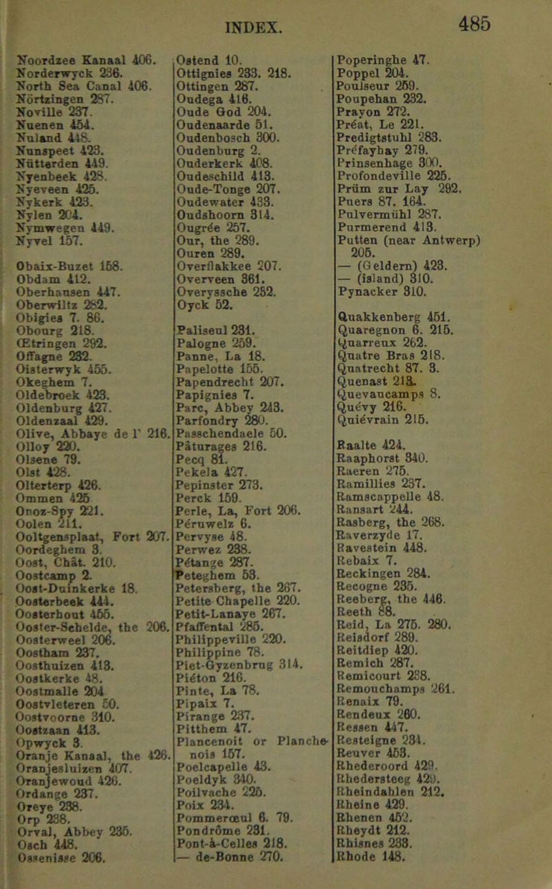 yoordzee Eanaal 40G. Norderwyck 236. North Sea Canal 106. Nortzingen 287. NoviUe 237. Kuenen 15d. Nuland 148. Nnnspeet 123. Nntterden 119. Nyenbeek 12S. Nyeveen 125. Nykerk 123. Nylen 201. Nymwegen 119. NyTel 157. Obaix-Buzet 158. Obdam 112. Oberhansen 117. Oberwlltz 282. Obigiea 7. 86. Obonrg 218. CEtringen 292. Offagne 232. Oiaterwyk 155. Okeghem 7. Oldebroek 123. Oldenburg 127. Oldenzaal 129. Olive, Abbaye de 1’ 216. Olloy 220. Olsene 79. Olat 128. Olterterp 126. Ommen 425 Onoz-Spy SGI. Oolen 211. OoUgenaplaat, Fort 207. Oordeghem 3. Oo8t, Chat. 210. Oostcamp 2. Ooat-Dnfnkerke 18. Ooaterbeek 111. Ooaterhont 155. Ooater-Sehelde, the 206. Oosterweel 206. Oostham 237. Ooathnlzen 113. Oostkerke 18. Ooatmalle 201 Ooatvleteren 50. Ooatvoorne 310. Ooatzaan 113. Opvryck 3. Oranje Kanaal, the 126. Oranjealuizen 107. Oranjewoud 126. Ordange 237. Oreye 238. Orp 238. Orval, Abbey 235. Oacb 118. Oa.<eniaae 206. Oatend 10. Ottlgniea 233. 218. Ottingen 287. Ondega Il6. Oude Qod 201. Oudenaarde 51. Oudenboach 300. Oudenburg 2. Ouderkerk 108. Oudeachild 113. Oude-Tonge 207. Oudewater 433. Ondahoorn 314. Ougrde 257. Our, the 289. Ouren 289. Overflakkee 207. Overveen 361. Overyasche 282. Oyck 52. Faliaenl 231. Palogne 259. Panne, La 18. Pnpelotte 155. Papendrecht 207. Papignies 7. Parc, Abbey 243. Parfondry 28<J. Paaachendaele 60. Patnrages 216. Pecq 81. Pekela 127. Pepinater 273. Perck 159. Perle, La, Fort 206. Pdrnwelz 6. Pervyae 48. Perwez 238. Pdtange 287. Peteghem 63. Peteraberg, the 267. Petite Cbapelle 220. Petit-Lanaye 267. Pfaffental 286. Phillppeville 220. Philippine 78. Piet-Gyzenbmg 314. Pidton 216. Pinte, La 78. Pipaiz 7. Pirange 2.37. Pitthem 47. Plancenoit or Plancbe. noia 157. Poelcapelle 13. Poeldyk 340. Poilvache 226. Poix 234. Pummeroeul 6. 79. Pondrdme 231. Pont-l-Cellea 218. — de-Bonne 270. Poperinghe 17. Poppel 5101. PouJaeur 269. Foupehan 232. Prayon 272. Prdat, Le 221. Predigtatuhl 283. Prdfayhay 279. Prinsenhage 300. Profondeville 226. Priim zur Lay 292. Pnera 87. 161. Pnlvennuhl 287. Pnrmerend 113. Putlen (near Antwerp) 206. — (Geldem) 123. — (iaiand) 310. Pynacker 310. Quakkenberg 461. Quaregnon 6. 216. t^narrenx 262. Qnatre Bras 218. Qnatrecht 87. 3. Quenaat 213;. (Juevancamps 8. Quevy 216. Qnidvrain 216. Baalte 424. Raapborat 310. Raeren 275. Ramilliea 237. Ramscappelle 48. Ranaart 211. Raaberg, the 268. Raverzyde 17. Ravestein 448. Rebaix 7. Reckingen 281. Recogne 235. Reeberg, the 446. Reeth 88. Reid, La 275. 280. Reiadorf 289. Reitdiep 420. Remich %7, Remicourt 288. Remouchampa 261. Renaix 79. Rendeux 260. Reaaen 147. Reateigne 231. Reuver 453. Rhederoord 429. Rhederateeg 429. Rhein dablen 212. Rheine 129. Rhenen 452. Rheydt 212. Rhianes 233. Rhode 118.