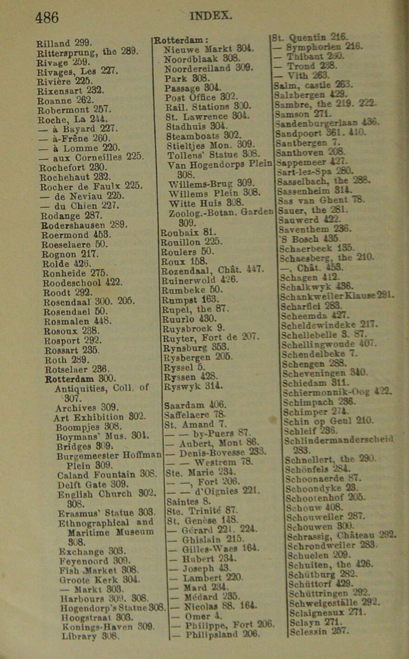 Rilland 299. Bittersprung, the 289. Bivage 259. Bivages, Les 227. Biviere 226. Bixensart 232. Boanne 262. Bobennont 267. Boche, La 244. — a Bayard 227. — a-Frene 260. — a Lomme 220. — aux Corneilles 225. Bochefort 230. Bochehaut 232. Bocher de Faulx 225. — de Neviau 226. — du Chien 227. Bodange 287. Bodershausen 2S9. Boermond 463. Boeselaere 60. Bognon 217. Bolde 426. Bonheide 276. Boodeschool 422. Boodt 292. Bosendaal 300. 206. Bosendael 60. Boamalen 448. Bosonx 238. Bosport 292. Bossart 236. Both 289. Botselaer 236. Botterdam 800. Antiquities, Coll, of 307. Archives 309. Art Exhibition 302. Boompjes 308. Boynians' Wus. 301. Bridges 309. Burgemeester Hoffman Plein 809. Caland Fountain 308. Delft Gate 309. English Church 302. 308. Erasmus’ Statue 303. Ethnographical and Maritime Museum 808. Exchange 303. Feycnoord 309. Fish .Market 308. Oroote Kerk 804. — Markt 803. Harbours 309. 308. Hogendorp's Statne 308. Hoogatraat 303. Koninga-Havcn .309 Library St'S. Botterdam: Nieuwe Markt 804. Eoordblaak 308. Noordereiland 309 Park 308. Passage 304. Post Office 302. Bail. Stations 3D0. St. Lawrence 304. Stadhuis 304. Steamboats 302. Stieltjes Mon. 309. Tollens’ SUtue 308. Van Hogendorps Plein 308. WiUems-Brug 309 Willems Plein 306. Witte Huts 308. Zoolog.-Botan. Garden 309. Boubaix 81. Bouillon 225. Boulers 60. Bonx 168. Bozendaal, Chat. 447. Buinerwold 426. Bumbeke 60. Rumpst 163. Bupel, the 87. Buurlo 430. Buysbroek 9. Buyter, Fort de 207. Bynsburg 363. Kysbergen 206. Byssel 6. Byssen 428. Byswyk 314. Saardam 406. Saffelaerc 78. St. Amand 7. by-Puers 87. — Aubert, Mont 86. — Denis-Bovesse 233 Westrem 78. Sle. Marie 234. — Fort 206. — d’Oignies 221 Saintcs 8. Ste. Trinitd 87. St, Qcni'se 148. — G6rar.i 221. 224. — Gbislain 215. — Gilles-Waes 164. — Hubert 234. — .loseph 43. — Lambert 220 — Hard 234. — Mddard 236. — Eicolas 88. 164. — Omer 4. — Philippe, Fort 206. Philipsland 206. ISL Quentin 216. — Symphorien 216. 1— Thibaut 2i0. — Trond 238. — Vith 263. Salm, castle 263. iSalzbergen 429. Sambre, the 219. 222- jSamson 271. Sandenburgerlaan 43b. Sandpoort wl. 410. Santbergen 7. [Santhoven 208. Sappemeer 427. iSart-lei-Spa 280. Sasselba^ the 288. Sasaenheim 314. Saa van Ghent 78. [Sauer, the 261. Sanwerd 4£7. Saventhem 236. 'S Bosch 435 Schaerbeek IK. Schaesberg, the 210. —, Chat. 453. Schagen 4l2. Schalkwyk 436. Sch ankw e il er Klau sc 291. Schsrflei 283. Scheemda 427. Scheldewindeke 217. Ischellebelle 3. ST7._ Schellingwonde 407. [Schendelbeke 7. Schengen 283. jScheveningen 540. Schiedam 311. Schiennonnik-Oog 422, Scbimpach 236. Schimper 274. Schin op Genl 210. Schleif 236. [Schlindermanderscbeid ' 233. [Schnellert, the 29tl. Schonfels 284. [Schoonaerde 87. Schoondyke 23. |Schooienhof 2tl6. Schonw 408. ISchonwciler 287. Schouwen 300. Schra-ssig, Chateau 292. Schrondweiler 283. Schuelen 209. Schuiten, the 426. Schiitbnrg 282. Schiittorf 429. Schiittringen 292. Schweigestalle 292. Sclaigneaux 271. ScUyn 271._ Sclessin 267.