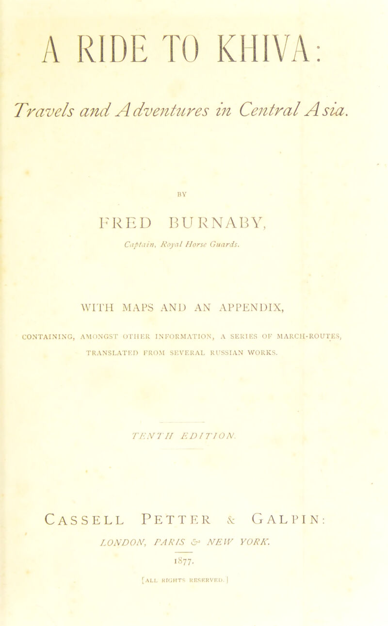 A RIDE TO KHIVA Travels and Advenhires in Central Asia. RY FRED BURN/VBY, CaptiUn. Royal Horse Guards. WITH MAPS AND AN APPENDIX, CONTAINING, AMONGST OTHKR INI'OllMATION, A SERI I'.S OF MARCH-ROUTES, TRANSLATED FROM SEVERAL RUSSIAN WORKS. TK.Vl If ELUTION. Cassell P e t t iv r n G a l p i n : I^ONDON, PARIS NEW YORK. i«77-