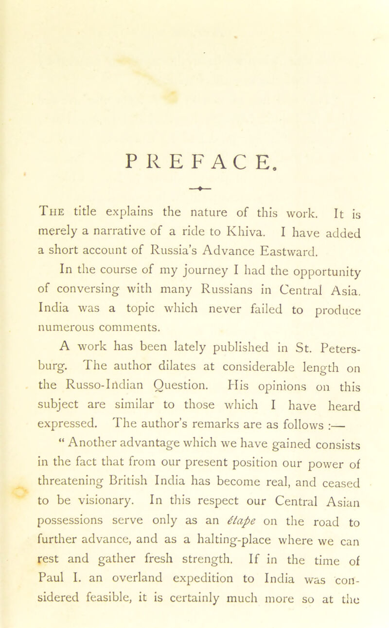 PREFACE. The title explains the nature of this work. It is merely a narrative of a ride to Khiva. I have added a short account of Russia’s Advance Eastward. In the course of my journey I had the opportunity of conversing with many Russians in Central Asia. India was a topic which never failed to produce numerous comments. A work has been lately published in St. Peters- burg. The author dilates at considerable length on the Russo-Indian Question. His opinions on this subject are similar to those which I have heard expressed. The author’s remarks are as follows :— “ Another advantage which we have gained consists in the fact that from our present position our power of threatening British India has become real, and ceased to be visionary. In this respect our Central Asian possessions serve only as an 4tape on the road to further advance, and as a halting-place where we can rest and gather fresh strength. If in the time of Paul I. an overland expedition to India was con- sidered feasible, it is certainly much more so at the