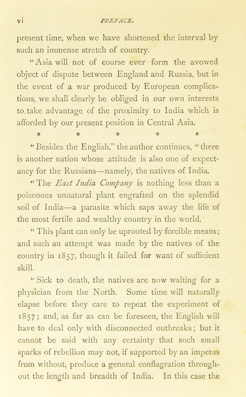 present time, when we have shortened the interval by such an immense stretch of country. “ Asia will not of course ever form the avowed object of dispute between England and Russia, but in the event of a war produced by European complica- tions, we shall clearly be obliged in our own interests to,take advantage of the proximity to India which is afforded by our present position in Central Asia. ***** “ Besides the English,” the author continues, “ there is another nation whose attitude is also one of expect- ancy for the Russians—namely, the natives of India. “ The East India Company is nothing less than a poisonous unnatural plant engrafted on the splendid soil of India—a parasite which saps away the life of the most fertile and wealthy country in the world. “ This plant can only be uprooted by forcible means; and such an attempt was made by the natives of the country in 1857, though it failed for want of sufficient skill. “ Sick to death, the natives are now waiting for a physician from the North. Some time will naturally elapse before they care to repeat the experiment of 1857; and, as far as can be foreseen, the English will have to deal only with disconnected outbreaks ; but it cannot be said with any certainty that such small .sparks of rebellion may not, if supported by an impetus from without, produce a general conflagration through- out the length and breadth of India. In this case the