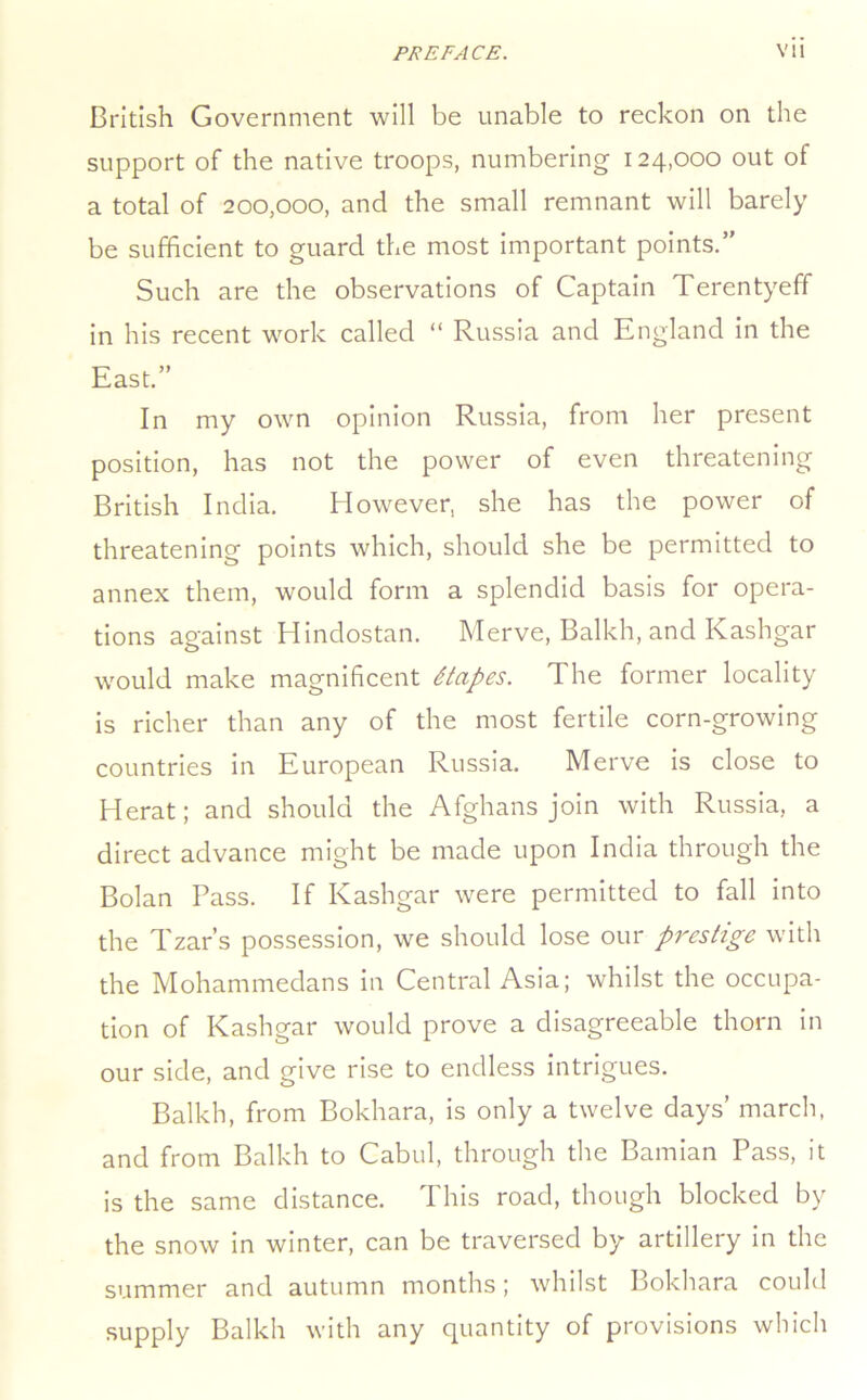 British Government will be unable to reckon on the support of the native troops, numbering 124,000 out of a total of 200,000, and the small remnant will barely be sufficient to guard the most important points.’' Such are the observations of Captain Terentyeff in his recent work called “ Russia and England in the East.” In my own opinion Russia, from her present position, has not the power of even threatening British India. However, she has the power of threatening points which, should she be permitted to annex them, would form a splendid basis for opera- tions against Hindostan. Merve, Balkh, and Kashgar would make magnificent Stapes. The former locality is richer than any of the most fertile corn-growing countries in European Russia. Merve is close to Herat; and should the Afghans join with Russia, a direct advance might be made upon India through the Bolan Pass. If Kashgar were permitted to fall into the Tzar’s possession, we should lose our prestige with the Mohammedans in Central Asia; whilst the occupa- tion of Kashgar would prove a disagreeable thorn in our side, and give rise to endless intrigues. Balkh, from Bokhara, is only a twelve days’ march, and from Balkh to Cabul, through the Baniian Pass, it is the same distance. This road, though blocked by the snow in winter, can be traversed by artillery in the summer and autumn months; whilst Bokhara could supply Balkh with any quantity of provisions which