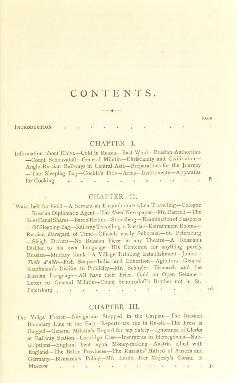 CONTENTS. Introduction PAC.B CHAPTER I. Information about Khiva—Cold in Russia—East Wind—Russian Authorities —Count Schouvaloff—General Milutin—Christianity and Civilization— Anglo-Russian Railways in Central Asia—Preparations for the Journey —The Sleeping Bag—Cockle’s Pills—Arms—Instruments—Apparatus for Cooking CHAPTER II. AYaist-belt for Gold—A Servant an Encumbrance when Travelling—Cologne —Russian Diplomatic Agent—The Nord Newspaper—Mr. Disraeli—The Suez Canal Shares—Baron Reuter—Strausberg—Examination of Passports —Of Sleeping Bag—Railway Travelling in Russia—Refreshment Rooms— Russian disregard of Time—Officials easily Suborned—St. Petersburg Sleigh Drivers—No Russian Piece in any Theatre—A Russian’s Dislike to his own Language—His Contempt for anything purely Russian—Military Rank—A Village Drinking Establishment—Jonka— Table d'htte—Y\'^ Soups—India and Education—Agitators—General Kauffmann’s Dislike to Publicity—Mr. Schuyler—Bismarck and tlie Russian Language—All have their Price—Gold an Open Sesame— Letter to General Milutin—Count SchouvalolT’s Brother not in St. Petersburg CHAPTER III. The Volga Frozen—Navigation Stopped in the Caspian—The Russian Boundary Line in the East—Reports are rife in Russia—The Press is Gagged—General Milutin’s Regard for my Safety—Ignorance of Clerks at Railway Station—Cartridge Case—Insurgents in Herzegovina—Sub- scriptions—England bent upon Money-making—Austria allied with England—The Baltic Provinces—The Russians’ Platred of Austria and Germany—Bismarck’s Policy—Mr. Leslie, Her Majesty’s Consul in Moscow ... 31