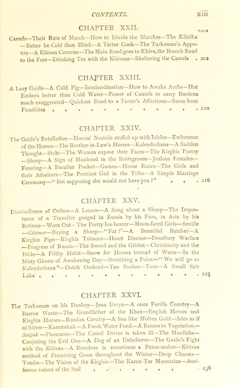 CHAPTER XXII. PACE Camels—Their Rate of March—How to Divide the Marches—The Kibitka —Better be Cold than Blind—A Tartar Cook—The Turkoman’s Appe- tite A Khivan Caravan—The Main Road goes to Khiva, the Branch Road to the Fort—Drinking Tea with the Khivans—Sheltering the Camels . 203 CHAPTER XXIII. A Lazy Guide—A Cold Pig—Insubordination—How to Awake Arabs—Hot Embers better than Cold Water—Power of Camels to carry Burdens much exaggerated—Quickest Road to a Tartar’s Affections—Sores from Frostbites CHAPTER XXIV. The Guide’s Retaliation—Plorses’ Nostrils stuffed up with Icicles-Endurance cf the Horses—The Brother-in-Law’s Horses—Kalenderhana—A Sudden Thought—Stchi—The Women expose their Faces—The Kirghiz Poetry _Slieep—A Sign of Manhood in the Bridegroom—Jealous Females— Peasting A Peculiar Pocket—Games—Horse Races—The Girls and their Admirers—The Prettiest Girl in the Tribe—A Simple Marriage Ceremony—“But supposing she would not have you ?” . • . CPIAPTER XXV. Disobedience of Orders—A Lesson—A Song about a Sheep—The Impor- tance of a Traveller gauged in Russia by his Furs, in Asia by his Retinue—Worn Out-The Pretty Ice-bearer—Moon-faced Girls—Seville Buying a Sheep—“Fat !”—A Beautiful Butcher—A Kirrrhiz Pipe—Kirghiz Tobacco—Heart Disease—Desultory Warfare Proerress of Russia—The Sword and the Gibbet—Christianity and the p,iljle A Filthy Habit—Snow for Horses instead of Water—In the Misty Gloom of Awakening Day—Stretching a Point—” We wilt go to Kalenderhana”—Ootch Ootkool—Tan Sooloo—Tooz—A Small Salt Lake CHAPTER XXVI. Tl,e Turkoman on his Donkey—Jana Darya—A once Fertile Country—A Barren Waste—The Grandfather of the Khan—English Horses and Kirghiz Horses—Russian Cavalry—A Sea like Molten Gold—Isles as if of Silver—Kamstakak—A Fresh Water Pond—A Return to Vegetation— Saigak —Pheasants—The Camel Driver is taken ill—The Moullahs— Conjuring the Evil One—A Dog of an Unbeliever—The Guide’s Fight with the Khivan—A Revolver is sometimes a Peace-maker—Khivan method of Preserving Grass throughout the Winter—Deep Chasms— Tombs—The Vision of the Kirghiz—The Kazan-Tor Mountains—Auri- ferous nature of the Soil • 236