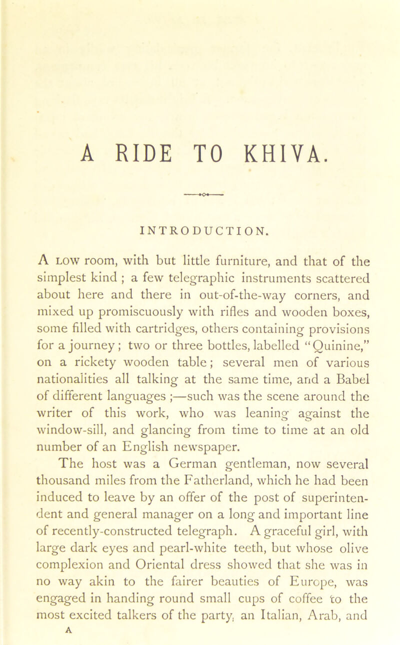 A RIDE TO KHIVA. INTRODUCTION. A LOW room, with but little furniture, and that of the simplest kind ; a few telegraphic instruments scattered about here and there in out-of-the-way corners, and mixed up promiscuously with rifles and wooden boxes, some filled with cartridges, others containing provisions for a journey; two or three bottles, labelled “Quinine,” on a rickety wooden table; several men of various nationalities all talking at the same time, and a Babel of different languages ;—such was the scene around the writer of this work, who was leaninof against the window-sill, and glancing from time to time at an old number of an English newspaper. The host was a German gentleman, now several thousand miles from the Fatherland, which he had been induced to leave by an offer of the post of superinten- dent and general manager on a long and important line of recently-constructed telegraph. A graceful girl, with large dark eyes and pearl-white teeth, but whose olive complexion and Oriental dress showed that she was in no way akin to the fairer beauties of Europe, was engaged In handing round small cups of coffee to the most excited talkers of the party, an Italian, Arab, and A