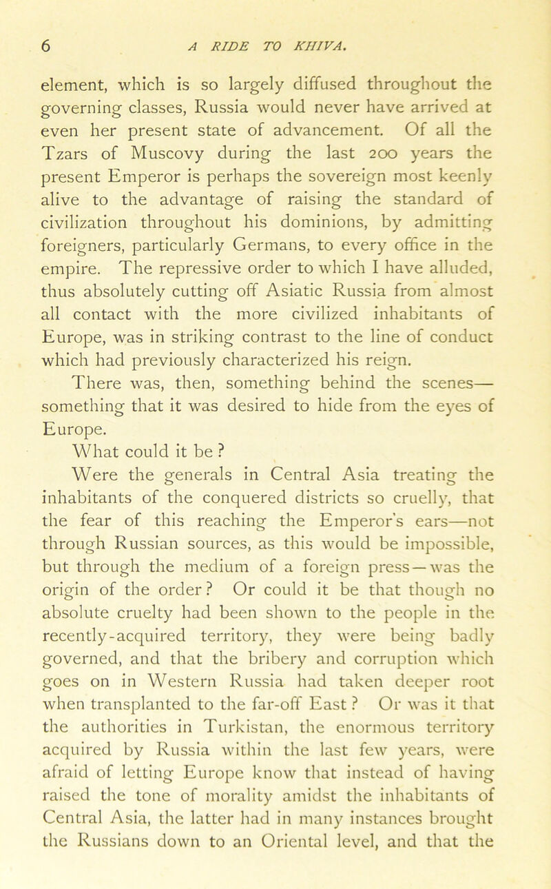 element, which is so largely diffused throughout the governing classes, Russia would never have arrived at even her present state of advancement. Of all the Tzars of Muscovy during the last 2Cxd years the present Emperor is perhaps the sovereign most keenly alive to the advantage of raising the standard of civilization throughout his dominions, by admitting foreigners, particularly Germans, to every office in the empire. The repressive order to which I have alluded, thus absolutely cutting off Asiatic Russia from almost all contact with the more civilized inhabitants of Europe, was in striking contrast to the line of conduct which had previously characterized his reign. There was, then, something behind the scenes— something that it was desired to hide from the eyes of Europe. What could it be ? Were the generals in Central Asia treating the inhabitants of the conquered districts so cruelly, that the fear of this reaching the Emperor’s ears—not through Russian sources, as this would be impossible, but through the medium of a foreign press —was the origin of the order ? Or could it be that though no absolute cruelty had been shown to the people in the recently-acquired territory, they were being badly governed, and that the bribery and corruption which goes on in Western Russia had taken deeper root when transplanted to the far-off East ? Or was it that the authorities in Turkistan, the enormous territory acquired by Russia within the last few years, were afraid of letting Europe know that instead of having raised the tone of morality amidst the inhabitants of Central Asia, the latter had in many instances brought the Russians down to an Oriental level, and that the