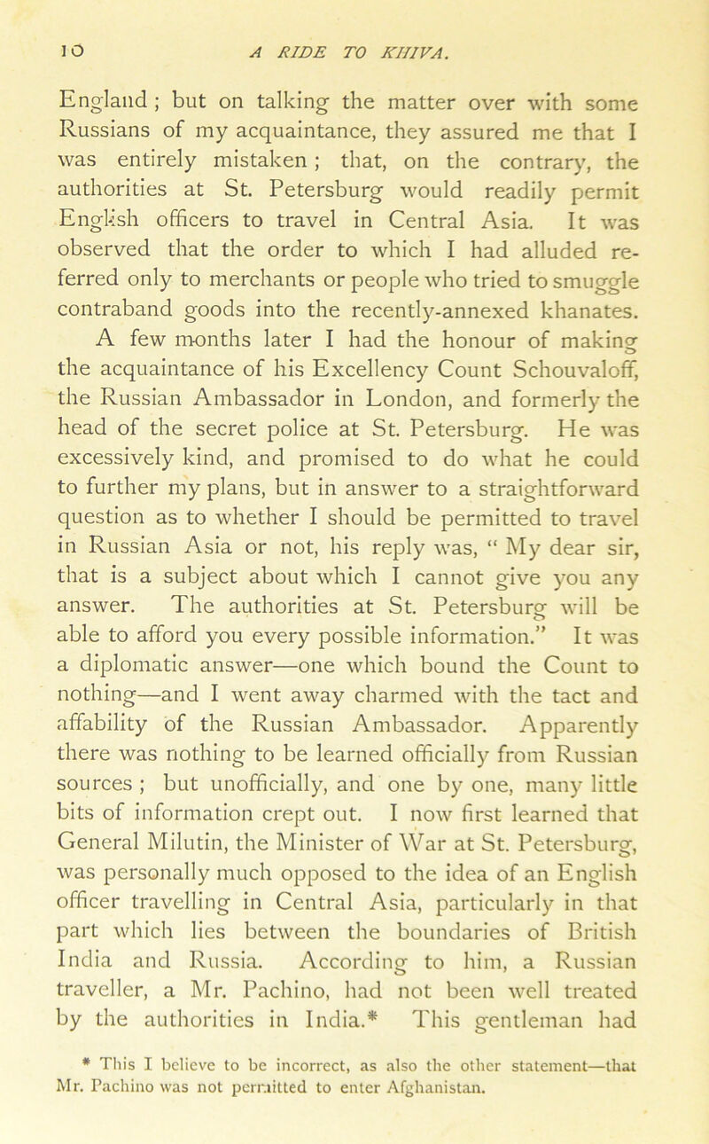 England ; but on talking the matter over with some Russians of my acquaintance, they assured me that I was entirely mistaken ; that, on the contrar)', the authorities at St. Petersburg would readily permit Engl-ish officers to travel in Central Asia. It was observed that the order to which I had alluded re- ferred only to merchants or people who tried to smuggle contraband goods into the recently-annexed khanates. A few months later I had the honour of makings the acquaintance of his Excellency Count Schouvalofif, the Russian Ambassador in London, and formerly the head of the secret police at St. Petersburg. He was excessively kind, and promised to do what he could to further my plans, but in answer to a straightforward question as to whether I should be permitted to travel in Russian Asia or not, his reply was, “ My dear sir, that is a subject about which I cannot give you any answer. The authorities at St. Petersburg will be able to afford you every possible information.” It was a diplomatic answer—one which bound the Count to nothing—and I went away charmed with the tact and affability of the Russian Ambassador. Apparently there was nothing to be learned officially from Russian sources ; but unofficially, and one by one, many little bits of information crept out. I now first learned that General Milutin, the Minister of War at St. Petersburg, was personally much opposed to the idea of an English officer travelling in Central Asia, particularly in that part which lies between the boundaries of British India and Russia. According to him, a Russian traveller, a Mr. Pachino, had not been well treated by the authorities in India.* This gentleman had * This I believe to be incorrect, as also the other statement—that Mr. Pachino was not pcrr.utted to enter Afghanistan.