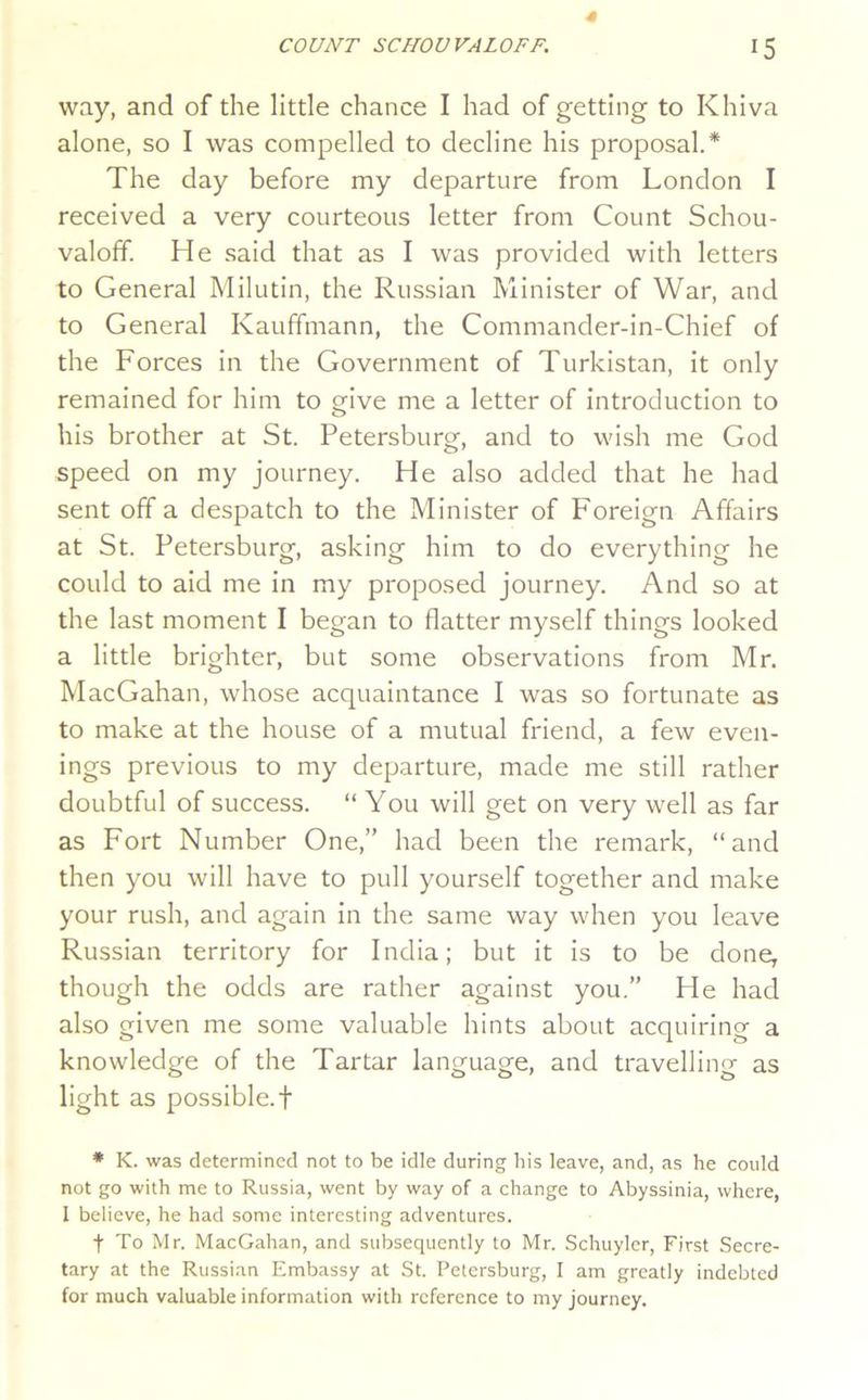 way, and of the little chance I had of getting to Khiva alone, so I was compelled to decline his proposal* The day before my departure from London I received a very courteous letter from Count Schou- valoff. He said that as I was provided with letters to General Milutin, the Russian Minister of War, and to General Kauffmann, the Commander-in-Chief of the Forces in the Government of Turkistan, it only remained for him to give me a letter of introduction to his brother at St. Petersburg, and to wish me God speed on my journey. He also added that he had sent off a despatch to the Minister of Foreign Affairs at St. Petersburg, asking him to do everything he could to aid me in my proposed journey. And so at the last moment I began to flatter myself things looked a little brighter, but some observations from Mr. MacGahan, whose acquaintance I was so fortunate as to make at the house of a mutual friend, a few even- ings previous to my departure, made me still rather doubtful of success. “ You will get on very well as far as Fort Number One,” had been the remark, “and then you will have to pull yourself together and make your rush, and again in the same way when you leave Russian territory for India; but it is to be done, though the odds are rather against you.” He had also given me some valuable hints about acquiring a knowledge of the Tartar language, and travelling as light as possible.! ♦ K. was determined not to be idle during his leave, and, as he could not go with me to Russia, went by way of a change to Abyssinia, where, I believe, he had some interesting adventures. t To Mr. MacGahan, and subsequently to Mr. Schuyler, First Secre- tary at the Russian Embassy at St. Petersburg, 1 am greatly indebted for much valuable information with reference to my journey.