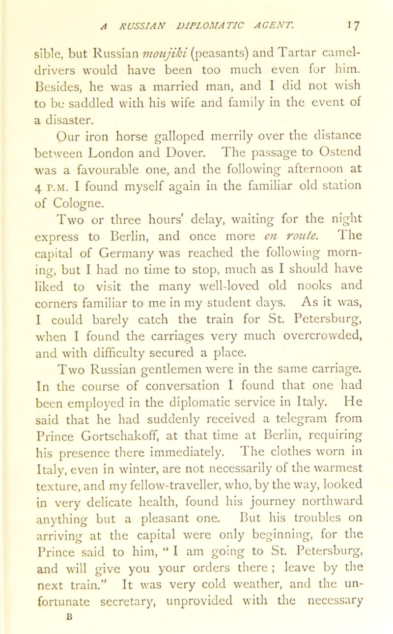 sible, but Russian moujiki (peasants) and Tartar camel- drivers would have been too much even for him. Besides, he was a married man, and I did not wish to be saddled with his wife and family in the event of a disaster. Our iron horse galloped merrily over the distance between London and Dover. The passage to Ostend was a favourable one, and the following afternoon at 4 r.M. I found myself again in the familiar old station of Cologne. Two or three hours’ delay, waiting for the night express to Berlin, and once more en route. The capital of Germany was reached the following morn- ing, but I had no time to stop, much as I should have liked to visit the many well-loved old nooks and corners familiar to me in my student days. As it was, I could barely catch the train for St. Petersburg, when I found the carriages very much overcrowded, and with difficulty secured a place. Two Russian gentlemen were in the same carriage. In the course of conversation I found that one had been employed in the diplomatic service in Italy. He said that he had suddenly received a telegram from Prince Gortschakoff, at that time at Berlin, requiring his presence there immediately. The clothes worn in Italy, even in winter, are not necessarily of the warmest texture, and my fellow-traveller, who, by the way, looked in very delicate health, found his journey northward anything but a pleasant one. But his troubles on arriving at the capital were only beginning, for the Prince said to him, “ I am going to St. Petersburg, and will give you your orders there ; leave by the next train.” It was very cold weather, and the un- fortunate secretary, unprovided with the necessary B