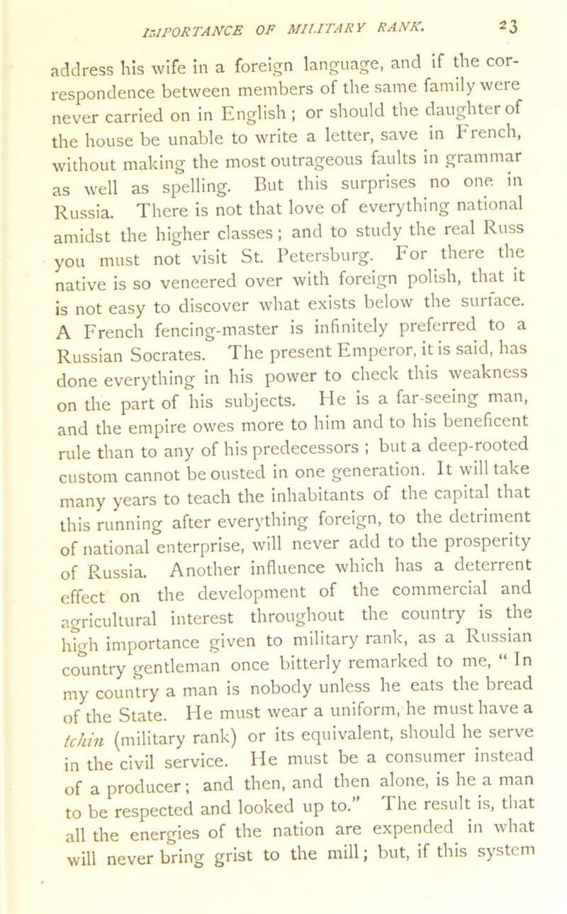 address his wife in a foreign language, and if the cor- respondence between members of the same family were never carried on in English ; or should the daughter of the house be unable to write a letter, save in French, without making the most outrageous faults in grammar as well as spelling. But this surprises no one in Russia. There is not that love of everything national amidst the higher classes; and to study the real Russ you must not visit St. Petersburg.^ For there the native is so veneered over with foreign polish, that it is not easy to discover what exists below the surtace. A French fencing-master is infinitely preferred to a Russian Socrates. The present Emperor, it is said, has done everything In his power to check this weakness on the part of his subjects. He is a far-seeing man, and the empire owes more to him and to his beneficent rule than to any of his predecessors ; but a deep-rooted custom cannot be ousted in one generation. It will take many vcnrs to teach the inhabitants of the capital that this running after everything foreign, to the detriment of national enterprise, will never add to the prosperity of Russia. Another influence which has a deterrent effect on the development of the commercial and agricultural interest throughout the country is die high importance given to military rank, as a Russian country gentleman once bitterly remarked to me, “ In my country a man is nobody unless he eats the bread of the State. He must wear a uniform, he must have a tchin (military rank) or its equivalent, should he serve in the civil service. He must be a consumer instead of a producer; and then, and then alone, is he a man to be respected and looked up to. The result Is, that all the energies of the nation are expended in what will never bring grist to the mill; but, if this system