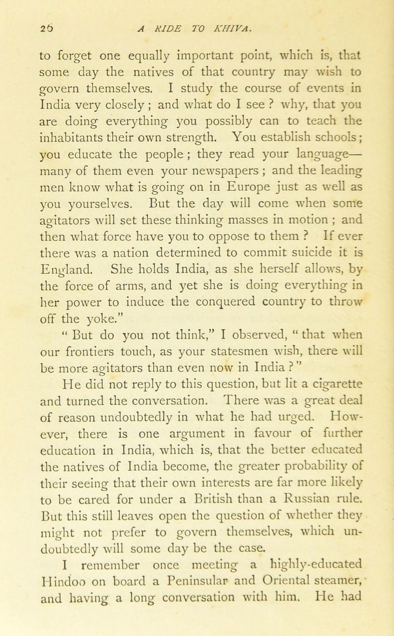 to forget one equally important point, which is, that some day the natives of that country may wish to govern themselves. I study the course of events in India very closely ; and what do I see ? why, that you are doing everything you possibly can to teach the inhabitants their own strength. You establish schools; you educate the people ; they read your language— many of them even your newspapers ; and the leading men know what is going on in Europe just as well as you yourselves. But the day will come when some agitators will set these thinking masses in motion ; and then what force have you to oppose to them ? If ever there was a nation determined to commit suicide it is England. She holds India, as she herself allows, by the force of arms, and yet she is doing everything in her power to induce the conquered country to throw off the yoke.” “ But do you not think,” I observed, “ that when our frontiers touch, as your statesmen wish, there will be more agitators than even now in India 1 ” He did not reply to this question, but lit a cigarette and turned the conversation. There was a great deal of reason undoubtedly in what he had urged. How- ever, there is one argument in favour of further education in India, which is, that the better educated the natives of India become, the greater probability of their seeing that their own interests are far more likely to be cared for under a British than a Russian rule. But this still leaves open the question of whether they might not prefer to govern themselves, which un- doubtedly will some day be the case. I remember once meeting a highly-educated Hindoo on board a Peninsular and Oriental steamer, and having a long conversation with him. He had