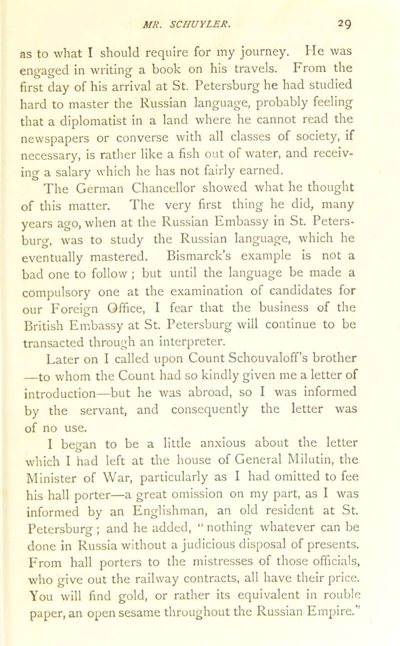 as to what I should require for my journey. He was eno'as’ed in writing; a book on his travels. From the 0 O ^ first day of his arrival at St. Petersburg he had studied hard to master the Russian language, probably feeling that a diplomatist in a land where he cannot read the newspapers or converse with all classes of society, if necessary, is rather like a fish out of water, and receiv- ing a salary which he has not fairly earned. The German Chancellor showed what he thought of this matter. The very first thing he did, many years ago, when at the Russian Embassy in St. Peters- burg, was to study the Russian language, which he eventually mastered. Bismarck’s example is not a bad one to follow ; but until the language be made a compulsory one at the examination of candidates for our Foreign Office, I fear that the business of the British Embassy at St. Petersburg will continue to be transacted through an interpreter. Later on I called upon Count Schouvaloff’s brother —to whom the Count had so kindly given me a letter of introduction—but he was abroad, so I was informed by the servant, and consequently the letter was of no use. 1 beo-an to be a little anxious about the letter which I had left at the house of General Milutin, the Minister of War, particularly as I had omitted to fee his hall porter—a great omission on my part, as I was informed by an Englishman, an old resident at St. Petersburg ; and he added, “ nothing whatever can be done in Russia without a judicious disposal of presents. From hall porters to the mistresses of those officials, who give out the railway contracts, all have their price. You will find gold, or rather its equivalent in rouble paper, an open sesame throughout the Russian Empire.”