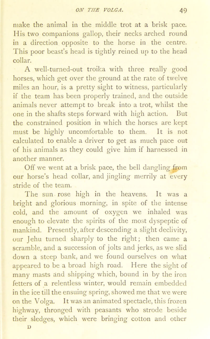 make the animal in the middle trot at a brisk pace. His two companions gallop, their necks arched round in a direction opposite to the horse in the centre. This poor beast’s head is tightly reined up to the head collar. A well-turned-out troika with three really good horses, which get over the ground at the rate of twelve miles an hour, is a pretty sight to witness, particularly if the team has been properly trained, and the outside animals never attempt to break into a trot, whilst the one in the shafts steps forward with high action. But the constrained position in which the horses are kept must be highly uncomfortable to them. It is not calculated to enable a driver to get as much pace out of his animals as they could give him if harnessed in another manner. Off we went at a brisk pace, the bell dangling from our horse’s head collar, and jingling merrily at every stride of the team. The sun rose high in the heavens. It was a bright and glorious morning, in spite of the intense cold, and the amount of oxygen we inhaled was enough to elevate the spirits of the most dyspeptic of mankind. Presently, after descending a slight declivity, our Jehu turned sharply to the right; then came a scramble, and a succession of jolts and jerks, as we slid down a steep bank, and we found ourselves on what appeared to be a broad high road. Here the sight of many masts and shipping which, bound in by the iron fetters of a relentless winter, would remain embedded in the ice till the ensuing spring, showed me that we were on the Volga. It was an animated spectacle, this frozen highway, thronged with peasants who strode beside their sledges, which were bringing cotton and other D