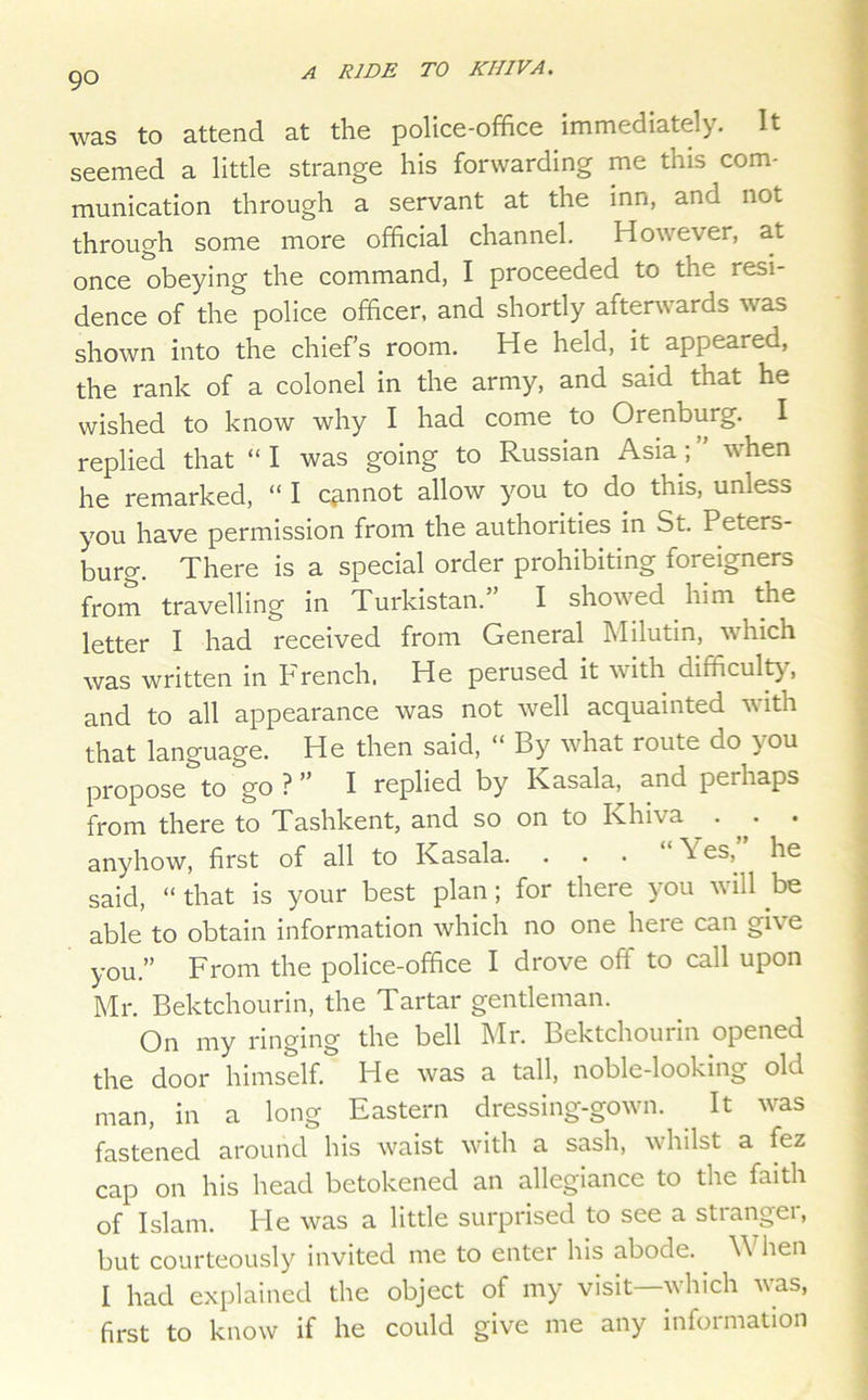 was to attend at the police-office immediately. It seemed a little strange his forwarding me this com- munication through a servant at the inn, and not through some more official channel. However, at once obeying the command, I proceeded to the resi- dence of the police officer, and shortly aftenvards was shown into the chiefs room. He held, it appeared, the rank of a colonel in the army, and said that he wished to know why I had come to Orenburg. I replied that “ I was going to Russian Asia; ” when he remarked, “ I c^innot allow you to do this, unless you have permission from the authorities in St. Peters- burg. There is a special order prohibiting foreigners from travelling in Turkistan.” I showed him the letter I had received from General Milutin, which was written in French. He perused it with difficult^% and to all appearance was not well acquainted with that language. He then said, “ By what route do you propose to go ? ” I replied by Kasala, and perhaps from there to Tashkent, and so on to Khiva . . anyhow, first of all to Kasala. ... Yes, he said, “ that is your best plan; for there you will be able to obtain information which no one here can give you.” From the police-office I drove off to call upon Mr. Bektchourin, the Tartar gentleman. On my ringing the bell Mr. Bektchouiin opened the door himself. He was a tall, noble-looking old man, in a long Eastern dressing-gown. It was fastened around his waist with a sash, whilst a fez cap on his head betokened an allegiance to the faith of Islam. He was a little surprised to see a stranger, but courteously invited me to enter his abode. When I had explained the object of my visit which vas, first to know if he could give me any information