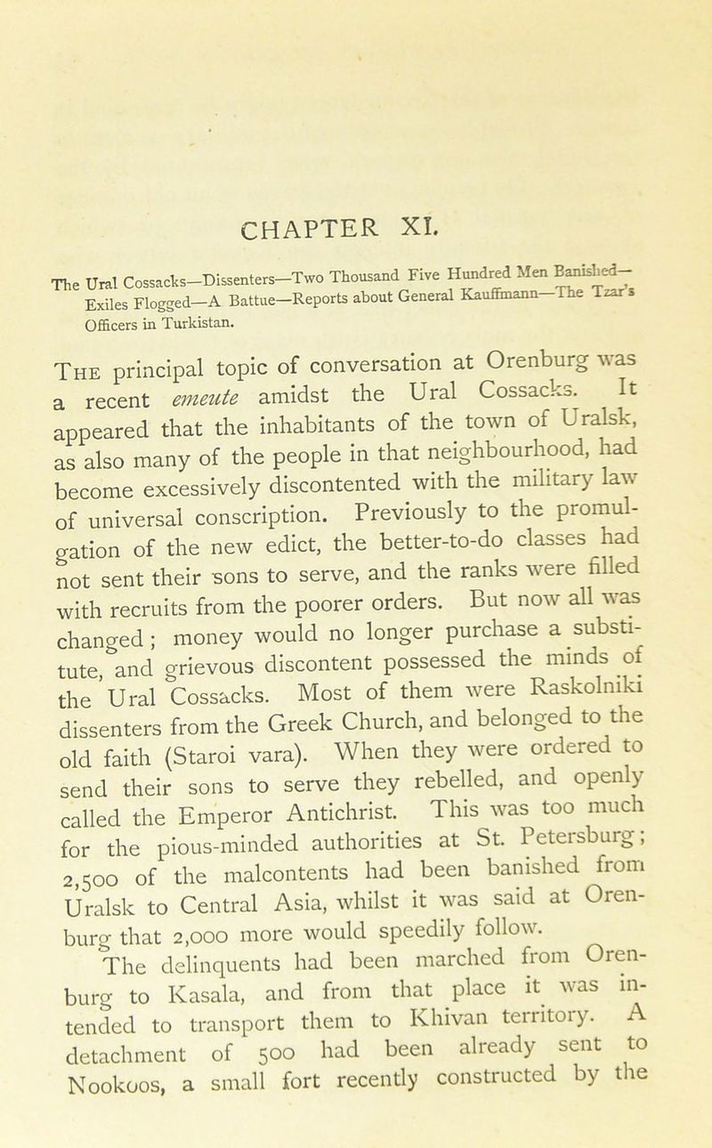 CHAPTER XI. The Ural Cossacks-Dissenters-Two Thousand Five Hundred Men Exiles Flogged—A Battue—Reports about General Kauffmann The Tzar s OfiScers in Turkistan. The principal topic of conversation at Orenburg v as a recent emeute amidst the Ural Cossacks. It appeared that the inhabitants of the town of Uralsk, as also many of the people in that neighbourhood, had become excessively iscontented with the military law of universal conscription. Previously to the promul- gation of the new edict, the better-to-do classes had not sent their sons to serve, and the ranks were filled with recruits from the poorer orders. But now all was changed; money would no longer purchase a substi- tute, and grievous discontent possessed the minds of the Ural Cossacks. Most of them were Raskolniki dissenters from the Greek Church, and belonged to the old faith (Staroi vara). When they were ordered to send their sons to serve they rebelled, and openly called the Emperor Antichrist. This was too much for the pious-minded authorities at St. Petersburg, 2,500 of the malcontents had been banished from Uralsk to Central Asia, whilst it was said at Oren- burg that 2,000 more would speedily follow. The delinquents had been marched from Oren- burg to Kasala. and from that place it^ was in- tended to transport them to Ivhivan territoiy. detachment of 500 had been already sent to Nookoos, a small fort recently constructed by the