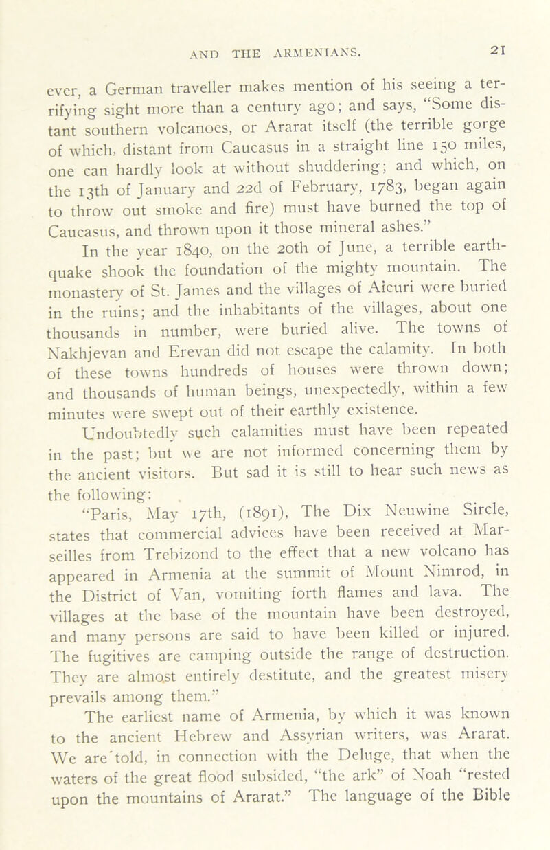 ever, a German traveller makes mention of his seeing a ter- rifying sight more than a century ago; and says, “Some dis- tant southern volcanoes, or Ararat itself (the terrible gorge of which, distant from Caucasus in a straight line 150 miles, one can hardly look at without shuddering; and which, on the 13th of January and 22d of February, 1783, began again to throw out smoke and fire) must have burned the top of Caucasus, and thrown upon it those mineral ashes.” In the year 1840, on the 20th of June, a terrible earth- quake shook the foundation of the mighty mountain. The monastery of St. James and the villages of Aicuri were buried jfj the ruins; and the inhabitants of the villages, about one thousands in number, were buried alive. The towns of Nakhjevan and Erevan did not escape the calamity. In both of these towns hundreds of houses were thrown down; and thousands of human beings, unexpectedly, within a few minutes were swept out of their earthly existence. Undoubtedly such calamities must have been repeated in the past; but we are not informed concerning them by the ancient visitors. But sad it is still to hear such news as the following: “Paris, May 17th, (1891), The Dix Neuwine Sircle, states that commercial advices have been received at Mar- seilles from Trebizond to the effect that a new volcano has appeared in Armenia at the summit of Mount Nimrod, in the District of Van, vomiting forth flames and lava. The villages at the base of the mountain have been destroyed, and many persons are said to have been killed or injured. The fugitives are camping outside the range of destruction. They are almost entirely destitute, and the greatest misery prevails among them.” The earliest name of Armenia, by which it was known to the ancient Hebrew and Assyrian writers, was Ararat. We are'told, in connection with the Deluge, that when the waters of the great flood subsided, “the ark” of Noah “rested upon the mountains of Ararat.” The language of the Bible